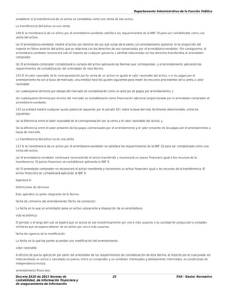 Departamento Administrativo de la Función Pública
Decreto 2420 de 2015 Normas de
contabilidad, de información ﬁnanciera y
de aseguramiento de información
23 EVA - Gestor Normativo
establecer si la transferencia de un activo se contabiliza como una venta de ese activo.
La transferencia del activo es una venta
100 Si la transferencia de un activo por el arrendatario-vendedor satisface los requerimientos de la NllF 15 para ser contabilizada como una
venta del activo:
(a) El arrendatario-vendedor medirá el activo por derecho de uso que surge de la venta con arrendamiento posterior en la proporción del
importe en libros anterior del activo que se relaciona con los derechos de uso conservados por el arrendatario-vendedor. Por consiguiente, el
arrendatario-vendedor reconocerá solo el importe de cualquier ganancia o pérdida relacionada con los derechos transferidos al arrendador-
comprador.
(b) El arrendador-comprador contabilizará la compra del activo aplicando las Normas que correspondan, y el arrendamiento aplicando los
requerimientos de contabilización del arrendador de esta Norma.
101 Si el valor razonable de la contraprestación por la venta de un activo no iguala el valor razonable del activo, o si los pagos por el
arrendamiento no son a tasas de mercado, una entidad hará los ajustes siguientes para medir los recursos procedentes de la venta a valor
razonable:
(a) cualesquiera términos por debajo del mercado se contabilizarán como un anticipo de pagos por arrendamiento; y
(b) cualesquiera términos por encima del mercado se contabilizarán como ﬁnanciación adicional proporcionada por el arrendador-comprador al
arrendatario-vendedor.
102 La entidad medirá cualquier ajuste potencial requerido por el párrafo 101 sobre la base del más fácilmente determinable, entre los
siguientes:
(a) la diferencia entre el valor razonable de la contraprestación por la venta y el valor razonable del activo; y
(b) la diferencia entre el valor presente de los pagos contractuales por el arrendamiento y el valor presente de los pagos por el arrendamiento a
tasas de mercado.
La transferencia del activo no es una venta
103 Si la transferencia de un activo por el arrendatario-vendedor no satisface los requerimientos de la NllF 15 para ser contabilizada como una
venta del activo:
(a) el arrendatario-vendedor continuará reconociendo el activo transferido y reconocerá un pasivo ﬁnanciero igual a los recursos de la
transferencia. El pasivo ﬁnanciero se contabilizará aplicando la NllF 9.
(b) El arrendador-comprador no reconocerá el activo transferido y reconocerá un activo ﬁnanciero igual a los recursos de la transferencia. El
activo ﬁnanciero se contabilizará aplicando la NllF 9.
Apéndice A
Deﬁniciones de términos
Este apéndice es parte integrante de la Norma.
fecha de comienzo del arrendamiento (fecha de comienzo)
La fecha en la que un arrendador pone un activo subyacente a disposición de un arrendatario.
vida económica
El periodo a lo largo del cual se espera que un activo se use económicamente por uno o más usuarios o la cantidad de producción o unidades
similares que se espera obtener de un activo por uno o más usuarios.
fecha de vigencia de la modiﬁcación
La fecha en la que las partes acuerdan una modiﬁcación del arrendamiento.
valor razonable
A efectos de que la aplicación por parte del arrendador de los requerimientos de contabilización de esta Norma, el importe por el cual puede ser
intercambiado un activo o cancelado un pasivo, entre un comprador y un vendedor interesados y debidamente informados, en condiciones de
independencia mutua.
arrendamiento ﬁnanciero
 