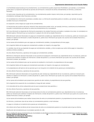 Departamento Administrativo de la Función Pública
Decreto 2420 de 2015 Normas de
contabilidad, de información ﬁnanciera y
de aseguramiento de información
32 EVA - Gestor Normativo
(i) la ﬂexibilidad proporcionada por los arrendamientos. Los arrendamientos pueden proporcionar ﬂexibilidad si, por ejemplo, un arrendatario
puede reducir su exposición ejerciendo las opciones de terminación o renovación de dichos arrendamientos en términos y condiciones
favorables.
(ii) restricciones impuestas por los arrendamientos. Los arrendamientos pueden imponer restricciones, por ejemplo, requiriendo que los
arrendatarios mantengan ratios ﬁnancieros concretos.
(iii) sensibilidad de la información presentada a variables clave. La información presentada puede ser sensible a, por ejemplo, los pagos
variables futuros por arrendamiento.
(iv) exposición a otros riesgos que surgen de los arrendamientos.
(v) desviaciones de la práctica del sector industrial. Estas desviaciones pueden incluir, por ejemplo, términos y condiciones de arrendamiento
inusuales o extraordinarias que afectan la cartera de arrendamientos de un arrendatario.
(b) Si esa información se desprende de información presentada en los estados ﬁnancieros principales o revelada en las notas. Un arrendatario no
necesita duplicar información que ya se presenta en cualquier otro sitio de los estados ﬁnancieros.
B49 Información adicional relacionada con pagos por arrendamiento variables que, dependiendo de las circunstancias, podría ser necesaria para
satisfacer el objetivo de información a revelar del párrafo 51, podría incluir información que ayude a los usuarios de los estados ﬁnancieros a
evaluar, por ejemplo:
(a) las razones del arrendatario para usar pagos por arrendamiento variables y la preponderancia de esos pagos;
(b) la magnitud relativa de los pagos por arrendamiento variables con respecto a los pagos ﬁjos;
(c) variables clave de las que dependen los pagos por arrendamiento variables, y cómo se espera que varíen dichos pagos en respuesta a
cambios en dichas variables; y
(d) otros efectos ﬁnancieros y operativos de los pagos por arrendamiento variables.
B50 Entre la información adicional relacionada con las opciones de ampliación o terminación que, dependiendo de las circunstancias, podría ser
necesaria para satisfacer el objetivo de información a revelar del párrafo 51, se incluiría información que ayude a los usuarios de los estados
ﬁnancieros a evaluar, por ejemplo:
(a) las razones del arrendatario para usar las opciones de ampliación o terminación y la preponderancia de esos pagos;
(b) la magnitud relativa de los pagos por arrendamiento opcionales con respecto a los pagos por arrendamiento;
(c) la preponderancia del ejercicio de las opciones que no se incluyeron en la medición de los pasivos por arrendamiento; y
(d) otros efectos ﬁnancieros y operativos de esas opciones.
B51 Información adicional relacionada con las garantías de valor residual que, dependiendo de las circunstancias, podría ser necesaria para
satisfacer el objetivo de información a revelar del párrafo 51, podría incluir información que ayude a los usuarios de los estados ﬁnancieros a
evaluar, por ejemplo:
(a) las razones del arrendatario para proporcionar garantía de valor residual y la preponderancia de esas garantías;
(b) la magnitud de la exposición de un arrendatario al riesgo del valor residual;
(c) la naturaleza de los activos subyacentes para los que se proporcionan esas garantías; y
(d) otros efectos ﬁnancieros y operativos de esas garantías.
B52 Información adicional relacionada con las transacciones de venta con arrendamiento posterior que, dependiendo de las circunstancias,
podría ser necesaria para satisfacer el objetivo de información a revelar del párrafo 51, podría incluir información que ayude a los usuarios de los
estados ﬁnancieros a evaluar, por ejemplo:
(a) las razones del arrendatario para realizar transacciones de venta con arrendamiento posterior y la preponderancia de esas transacciones;
(b) términos y condiciones clave de las ventas con arrendamiento posterior a nivel individual;
(c) pagos no incluidos en la medición de los pasivos por arrendamiento; y
(d) el efecto de los ﬂujos de efectivo de las transacciones de venta con arrendamiento posterior en el periodo sobre el que se informa.
Clasiﬁcación del arrendamiento por el arrendador (párrafos 61 a 66)
B53 La clasiﬁcación de los arrendamientos por el arrendador en esta Norma se basa en la medida en que el arrendamiento transﬁere los riesgos
 