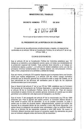 I.... .,;- . - .. '.
... l ····:;:..
REPÚBLICA DE COLOMBIA
~-<A .¡ :.. :... : . .
'IY '.. ( ..
MINISTERIO DEL TRABAJO
DECRETO NÚMERO 2451 DE 2018 

Por el cual se fija el salario mínimo mensual legal
EL PRESIDENTE DE LA REPÚBLICA DE COLOMBIA
En ejercicio de las atribuciones constitucionales y legales, en especial las
conferidas en el artículo 189 de la Constitución Política, en el artículo 8° de la Ley
278 de 1996, y
C O N S I D E R A N D O:
Que el artículo 25 de la Constitución Política de Colombia establece que: "El
trabajo es un derecho y una obligación social y goza, en todas sus modalidades de
la protección especial del Estado. Toda persona tiene derecho a un trabajo en
condiciones dignas y justas.", y el artículo 53 ibídem establece como uno de los
principios mínimos fundamentales en materia laboral una remuneración mínima,
vital y móvil, proporcional a la cantidad y calidad de trabajo.
Que así mismo, el artículo 333 superior dispone que la empresa tiene una función
social que implica obligaciones y el artículo 334 del mismo cuerpo normativo
prescribe que la dirección general de la economía está a cargo del Estado, en la
que intervendrá en los términos allí señalados para el logro de los objetivos
constitucionales que le son propios.
Que el literal d) del artículo 2° de la Ley 278 de 1996, establece que la Comisión
Permanente de Concertación de Políticas Salariales y Laborales contemplada en
el artículo 56 de la Constitución Política, tiene la función de: "Fijar de manera
concertada el salario mínimo de carácter general, teniendo en cuenta que se debe
garantizar una calidad de vida digna para el trabajador y su familia;".
Que el inciso 1o del parágrafo del artículo 80
de la mencionada Ley 278 de 1996
prescribe que "Para la fijación del salario mínimo, la Comisión deberá decidir a
más tardar el quince (15) de diciembre. Si no es posible concertar, la parte o
partes que no están de acuerdo deben, obligatoriamente, explicar por escrito las
razones de la salvedad dentro de las cuarenta y ocho (48) horas siguientes. Las
partes tienen la obligación de estudiar esas salvedades y fijar su posición frente a
el/as en el término de las siguientes cuarenta y ocho (48) horas. De nuevo, la
Comisión deberá reunirse para buscar el consenso según los elementos de juicio
que se hubieren allegado antes del treinta (30) de diciembre."
 