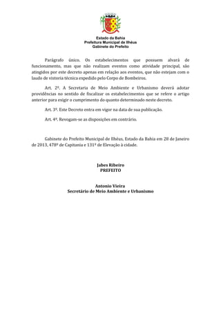 Estado da Bahia
                           Prefeitura Municipal de Ilhéus
                               Gabinete do Prefeito


       Parágrafo único. Os estabelecimentos que possuem alvará de
funcionamento, mas que não realizam eventos como atividade principal, são
atingidos por este decreto apenas em relação aos eventos, que não estejam com o
laudo de vistoria técnica expedido pelo Corpo de Bombeiros.

       Art. 2º. A Secretaria de Meio Ambiente e Urbanismo deverá adotar
providências no sentido de fiscalizar os estabelecimentos que se refere o artigo
anterior para exigir o cumprimento do quanto determinado neste decreto.

      Art. 3º. Este Decreto entra em vigor na data de sua publicação.

      Art. 4º. Revogam-se as disposições em contrário.



      Gabinete do Prefeito Municipal de Ilhéus, Estado da Bahia em 28 de Janeiro
de 2013, 478º de Capitania e 131º de Elevação à cidade.



                                  Jabes Ribeiro
                                    PREFEITO


                                Antonio Vieira
                  Secretário de Meio Ambiente e Urbanismo
 