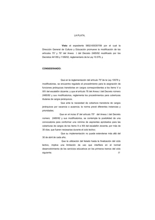 LA PLATA,
Visto el expediente 5802-935357/06 por el cual la
Dirección General de Cultura y Educación promueve la modificación de los
artículos 75° y 76° del Anexo I del Decreto 2485/92 modificado por los
Decretos 441/95 y 1189/02, reglamentario de la Ley 10.579, y
CONSIDERANDO:
Que en la reglamentación del artículo 75°de la Ley 10579 y
modificatorias, se encuentra regulado el procedimiento para la asignación de
funciones jerárquicas transitorias en cargos correspondientes a los ítems V a
XIV del escalafón docente; y que el artículo 76 del Anexo I del Decreto número
2485/92 y sus modificatorios, reglamenta los procedimientos para coberturas
titulares de cargos jerárquicos;
Que ante la necesidad de cobertura transitoria de cargos
jerárquicos por vacancia o ausencia, la norma prevé diferentes instancias y
prioridades;
Que en el inciso 8° del artìculo 75º del Anexo I del Decreto
número 2485/92 y sus modificatorios, se contempla la posibilidad de una
convocatoria para conformar una nómina de aspirantes aprobados para las
coberturas de cargos de los ítems X a XIII del escalafón docente, por más de
30 días, que fueren necesarias durante el ciclo lectivo;
Que su implementación no puede extenderse más allá del
30 de abril de cada año;
Que la utilización del listado hasta la finalización del ciclo
lectivo, implica una limitación de uso que interfiere en el normal
desenvolvimiento de los servicios educativos en los primeros tramos del ciclo
siguiente; ///
 