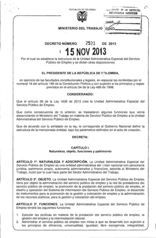 REPUBLlCA DE COLOMBIA

...,.

MINISTERIO DEL TRABAJO

DECRETO NÚMERO

2521

~-

·~~~~ __
IIlI5I'P'iD·ID'"""':_,QHI!!!I~"
___
_

DE 2013

( 15 NOV 20~3
Por el cual se establece la estructura de la Unidad Administrativa Especial del Servicio 

Público de Empleo y se dictan otras disposiciones 


EL PRESIDENTE DE LA REPÚBLICA DE COLOMBIA, 

,..
en ejercicio de las facultades constitucionales y legales, en especial las conferidas por el
numeral 16 del artículo 189 de la Constitución Política y con sujeción a los principios y reglas
previstos en el artículo 54 de la Ley 489 de 1998,
CONSIDERANDO:
Que el artículo 26 de la Ley 1636 de 2013 crea la Unidad Administrativa Especial del
Servicio Público de Empleo,
Que como consecuencia de lo anterior, se trasladaron algunas funciones que venía
desarrollando el Ministerio del Trabajo en materia de Servicio Público de Empleo a la Unidad
Administrativa del Servicio Público de Empleo.
Que de acuerdo con lo señalado en la ley, le corresponde al Gobierno Nacional definir la
estructura de la mencionada entidad, bajo los parámetros definidos en el acto de creación.
DECRETA:

CAPíTULO 1. 

Naturaleza, objeto, funciones y patrimonio 

ARTíCULO 1°, NATURALEZA Y ADSCRIPCiÓN, La Unidad Administrativa Especial del
Servicio Público de Empleo es una entidad administrativa del orden nacional con personería
jurídica, patrimonio propio, autonomía administrativa y financiera, adscrita al Ministerio del
Trabajo, razón por la cual hace parte del Sector Administrativo del Trabajo.
ARTíCULO 2°, OBJETO. La Unidad Administrativa Especial del Servicio Público de Emp!eo
tiene por objeto la administración del servicio público de empleo y la red de prestadores dei
servicio público de empleo, la promoción de la prestación del servicio público de empleo, el
diseño y operación del Sistema de Información del Servicio Público de Empleo, el desarrollo
de instrumentos para la promoción de la gestión y colocación de empleo y la administración
de los recursos públicos, para la gestión y colocación del empleo.
ARTíCULO 3°, FUNCIONES. La Unidad Administrativa Especial del Servicio Público de
Empleo tendrá las siguientes funciones:
1. 	 Ejecutar las políticas en materia de la prestación del servicio público de empleo, la
gestión del empleo y la intermecJiación laboral.
2, 	 Administrar el servicio público de empleo con miras a que se desarrolle con sujeción a
los principios de eficiencia, universalidad, igualdad, libre escogencia, integralidad,

 