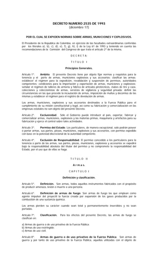 DECRETO NUMERO 2535 DE 1993
                                   (diciembre 17)


    POR EL CUAL SE EXPIDEN NORMAS SOBRE ARMAS, MUNICIONES Y EXPLOSIVOS.

El Presidente de la República de Colombia, en ejercicio de las facultades extraordinarias conferidas
por los literales a), b), c), d), e), f), g), h), i) de la Ley 61 de 1993 y teniendo en cuenta las
recomendaciones de la Comisión del Congreso de que trata el artículo 2º de la misma,

                                           D E C R E T A:

                                           TITULO I

                                      Principios Generales.

Artículo 1º.    Ambito. El presente Decreto tiene por objeto fijar normas y requisitos para la
tenencia y el porte de armas, municiones explosivos y sus accesorios; clasificar las armas;
establecer el régimen para la expedición, revalidación y suspensión de permisos, autoridades
competentes; condiciones para la importación y exportación de armas, municiones y explosivos;
señalar el régimen de talleres de armería y fábrica de artículos pirotécnicos, clubes de tiro y caza,
colecciones y coleccionistas de armas, servicios de vigilancia y seguridad privada; definir las
circunstancias en las que procede la incautación de armas, imposición de multas y decomiso de las
mismas y establecer el régimen para el registro de devolución de armas.

Las armas, municiones, explosivos y sus accesorios destinados a la Fuerza Pública para el
cumplimiento de su misión constitucional y legal, así como su fabricación y comercialización en las
empresas estatales no son objeto del presente Decreto.

Artículo 2º.     Exclusividad. Sólo el Gobierno puede introducir al país, exportar, fabricar y
comercializar armas, municiones, explosivos y las materias primas, maquinaria y artefactos para su
fabricación y ejerce el control sobre tales actividades.

Artículo 3º.    Permiso del Estado. Los particulares, de manera excepcional, solo podrán poseer
o portar armas, sus partes, piezas, municiones, explosivos y sus accesorios, con permiso expedido
con base en la potestad discrecional de la autoridad competente.

Artículo 4º.    Exclusión de Responsabilidad. El permiso concedido a los particulares para la
tenencia o porte de las armas, sus partes, piezas, municiones, explosivos y accesorios se expedirá
bajo la responsabilidad absoluta del titular del permiso y no compromete la responsabilidad del
Estado, por el uso que de ellas se haga.


                                          T I T U L O II

                                             A r m a s.

                                         CAPITULO I

                                   Definición y clasificación.

Artículo 5º.   Definición. Son armas, todos aquellos instrumentos fabricados con el propósito
de producir amenaza, lesión o muerte a una persona.

Artículo 6º.   Definición de armas de fuego. Son armas de fuego las que emplean como
agente impulsor del proyectil la fuerza creada por expansión de los gases producidos por la
combustión de una sustancia química.

Las armas pierden su carácter cuando sean total y permanentemente inservibles y no sean
portadas.

Artículo 7º.     Clasificación.   Para los efectos del presente Decreto, las armas de fuego se
clasifican en:

a) Armas de guerra o de uso privativo de la Fuerza Pública;
b) Armas de uso restringido;
c) Armas de uso civil.

Artículo 8º.   Armas de guerra o de uso privativo de la Fuerza Pública. Son armas de
guerra y por tanto de uso privativo de la Fuerza Pública, aquellas utilizadas con el objeto de
 