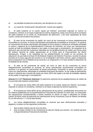 a)         Las pérdidas de ejercicios anteriores y las del ejercicio en curso;

b)         La cuenta de “revalorización del patrimonio” cuando sea negativa;

c)     El saldo existente en la cuenta “ajuste por inflación” acumulado originado en activos no
monetarios, mientras no se hayan enajenado los activos respectivos, hasta concurrencia de la sumatoria
del saldo existente en la cuenta de “revalorización del patrimonio” y del valor capitalizado de dicha
cuenta, cuando tal sumatoria sea positiva;

d)       El valor de las inversiones de capital, así como de las inversiones en bonos obligatoriamente
convertibles en acciones, en bonos subordinados opcionalmente convertibles en acciones o, en general,
en instrumentos de deuda subordinada, efectuadas en forma directa o indirecta en entidades sometidas
al control y vigilancia de la Superintendencia Financiera de Colombia, sin incluir sus valorizaciones,
cuando se trate de entidades respecto a las cuales no haya lugar a consolidación. Se exceptúan de la
deducción aquí prevista las inversiones realizadas por los establecimientos de crédito que forman parte
del sistema nacional de crédito agropecuario en el Fondo para el Financiamiento del Sector
Agropecuario, Finagro, y las realizadas por los establecimientos de crédito en los procesos de
adquisición de que trata el artículo 63 del Estatuto Orgánico del Sistema Financiero, durante los plazos
previstos en el inciso segundo del numeral 2 o en el parágrafo 2 del mismo artículo, según corresponda,
para la adquisición de la totalidad de las acciones y su enajenación si no fuere posible la adquisición de
la totalidad de las mismas.

e)       El valor de las inversiones de capital, así como el valor de las inversiones en bonos
obligatoriamente convertibles en acciones, en bonos subordinados opcionalmente convertibles en
acciones o en general, en instrumentos de deuda subordinada, incluyendo su ajuste de cambio y sin
incluir sus valorizaciones, efectuadas en entidades financieras del exterior, en las cuales la participación
directa o indirecta sea o exceda del veinte por ciento (20%) del capital y se trate de entidades respecto
de las cuales no haya lugar a consolidación.

Artículo 2.1.1.2.7 Patrimonio Adicional. El patrimonio adicional de los establecimientos de crédito de
los que trata este Capítulo comprenderá:

a)     El cincuenta por ciento (50%) del saldo existente en la cuenta “ajuste por inflación” acumulado,
originado en activos no monetarios, mientras no se hayan enajenado los activos respectivos;

b)       El cincuenta por ciento (50%) de las valorizaciones de los activos, contabilizadas de acuerdo con
los criterios establecidos por la Superintendencia Financiera de Colombia. En todo caso, no computarán
las valorizaciones correspondientes a bienes recibidos en dación en pago o adquiridos en remate
judicial. De dicho monto se deducirán las valorizaciones de las inversiones a que se refieren los literales
d) y e) del artículo 2.1.1.2.6 de este decreto;

c)    Los bonos obligatoriamente convertibles en acciones que sean efectivamente colocados y
pagados y cumplan con las siguientes condiciones:

      i.   Que el plazo máximo sea de cinco (5) años.
     ii.   Que se hayan emitido en las condiciones de tasa de interés que autorice, con carácter general,
           la Superintendencia Financiera de Colombia;
 