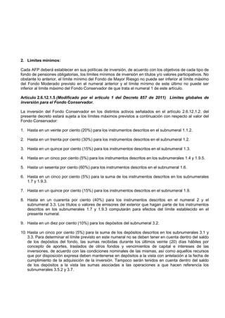 2. Límites mínimos:

Cada AFP deberá establecer en sus políticas de inversión, de acuerdo con los objetivos de cada tipo de
fondo de pensiones obligatorias, los límites mínimos de inversión en títulos y/o valores participativos. No
obstante lo anterior, el límite mínimo del Fondo de Mayor Riesgo no puede ser inferior al límite máximo
del Fondo Moderado previsto en el numeral anterior y el límite mínimo de este último no puede ser
inferior al límite máximo del Fondo Conservador de que trata el numeral 1 de este artículo.

Artículo 2.6.12.1.5 (Modificado por el artículo 1 del Decreto 857 de 2011) Límites globales de
inversión para el Fondo Conservador.

La inversión del Fondo Conservador en los distintos activos señalados en el artículo 2.6.12.1.2. del
presente decreto estará sujeta a los límites máximos previstos a continuación con respecto al valor del
Fondo Conservador:

1. Hasta en un veinte por ciento (20%) para los instrumentos descritos en el subnumeral 1.1.2.

2. Hasta en un treinta por ciento (30%) para los instrumentos descritos en el subnumeral 1.2.

3. Hasta en un quince por ciento (15%) para los instrumentos descritos en el subnumeral 1.3.

4. Hasta en un cinco por ciento (5%) para los instrumentos descritos en los subnumerales 1.4 y 1.9.5.

5. Hasta un sesenta por ciento (60%) para los instrumentos descritos en el subnumeral 1.6.

6. Hasta en un cinco por ciento (5%) para la suma de los instrumentos descritos en los subnumerales
   1.7 y 1.9.3.

7. Hasta en un quince por ciento (15%) para los instrumentos descritos en el subnumeral 1.9.

8. Hasta en un cuarenta por ciento (40%) para los instrumentos descritos en el numeral 2 y el
   subnumeral 3.3. Los títulos o valores de emisores del exterior que hagan parte de los instrumentos
   descritos en los subnumerales 1.7 y 1.9.3 computarán para efectos del límite establecido en el
   presente numeral.

9. Hasta en un diez por ciento (10%) para los depósitos del subnumeral 3.2.

10. Hasta un cinco por ciento (5%) para la suma de los depósitos descritos en los subnumerales 3.1 y
    3.3. Para determinar el límite previsto en este numeral no se deben tener en cuenta dentro del saldo
    de los depósitos del fondo, las sumas recibidas durante los últimos veinte (20) días hábiles por
    concepto de aportes, traslados de otros fondos y vencimientos de capital e intereses de las
    inversiones, de acuerdo con las condiciones nominales de las mismas, así como aquellos recursos
    que por disposición expresa deben mantenerse en depósitos a la vista con antelación a la fecha de
    cumplimiento de la adquisición de la inversión. Tampoco serán tenidos en cuenta dentro del saldo
    de los depósitos a la vista las sumas asociadas a las operaciones a que hacen referencia los
    subnumerales 3.5.2 y 3.7.
 