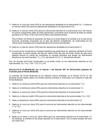 11. Hasta en un cinco por ciento (5%) en las operaciones señaladas en el subnumeral 3.4.1. y hasta en
    un tres por ciento (3%) para las operaciones señaladas en el subnumeral 3.4.2.

12. Hasta en un dos por ciento (2%) para los instrumentos descritos en el subnumeral 3.5.2. Así mismo,
    los activos subyacentes objeto de estas operaciones computarán para el cálculo de todos los límites
    previstos en el Título 12 del Libro 6 de la Parte 2 del presente decreto.

   Para el efecto, los límites se calcularán con base en el precio fijado en el contrato y en el caso de las
   opciones compradas computarán por el valor del derecho contabilizado, de conformidad con las
   instrucciones impartidas por la Superintendencia Financiera de Colombia.

13. Hasta en un diez por ciento (10%) para las operaciones señaladas en el subnumeral 3.7.

14. La suma de las inversiones en moneda extranjera que puede tener sin cobertura cambiaria el Fondo
    Conservador no podrá exceder del diez por ciento (10%) del valor del fondo. Dentro de esta suma
    deberán tenerse en cuenta las inversiones en moneda extranjera que tengan los instrumentos
    descritos en los subnumerales 1.7 y 1.9.3, del artículo 2.6.12.1.2. del presente decreto.

Con los recursos del Fondo Conservador no se podrá invertir en los instrumentos descritos en los
subnumerales 1.8, 1.9.2, 1.9.4, 1.10, 2.7 y 3.6.


Artículo 2.6.12.1.6 (Modificado por el artículo 1 del Decreto 857 de 2011)Límites globales de
inversión para el Fondo Moderado.

La inversión del Fondo Moderado en los distintos activos señalados en el artículo 2.6.12.1.2. del
presente decreto estará sujeta a los límites máximos previstos a continuación con respecto al valor del
Fondo Moderado:

1. Hasta en un veinte por ciento (20%) para los instrumentos descritos en el subnumeral 1.1.2.

2. Hasta en un treinta por ciento (30%) para los instrumentos descritos en el subnumeral 1.2.

3. Hasta en un quince por ciento (15%) para los instrumentos descritos en el subnumeral 1.3.

4. Hasta en un diez por ciento (10%) para los instrumentos descritos en los subnumerales 1.4 y 1.9.5.

5. Hasta un sesenta por ciento (60%) para los instrumentos descritos en el subnumeral 1.6.

6. Hasta en un cinco por ciento (5%) para la suma de los instrumentos descritos en los subnumerales
   1.7 y 1.9.3.

7. Hasta en un cinco por ciento (5%) para la suma de los instrumentos descritos en los subnumerales
   1.8 y 1.9.4.

8. Hasta en un treinta y cinco por ciento (35%) para los instrumentos descritos en el subnumeral 1.9.
   No obstante, la inversión en los títulos descritos en el subnumeral 1.9.2 no podrá exceder del cinco
   por ciento (5%).
 