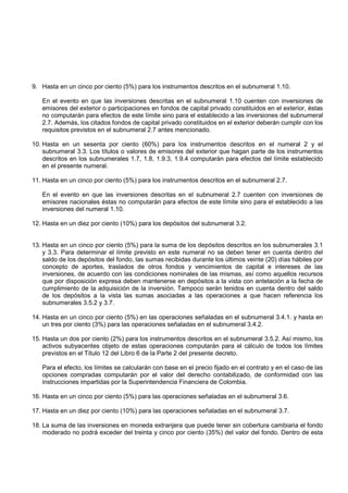 9. Hasta en un cinco por ciento (5%) para los instrumentos descritos en el subnumeral 1.10.

   En el evento en que las inversiones descritas en el subnumeral 1.10 cuenten con inversiones de
   emisores del exterior o participaciones en fondos de capital privado constituidos en el exterior, éstas
   no computarán para efectos de este límite sino para el establecido a las inversiones del subnumeral
   2.7. Además, los citados fondos de capital privado constituidos en el exterior deberán cumplir con los
   requisitos previstos en el subnumeral 2.7 antes mencionado.

10. Hasta en un sesenta por ciento (60%) para los instrumentos descritos en el numeral 2 y el
    subnumeral 3.3. Los títulos o valores de emisores del exterior que hagan parte de los instrumentos
    descritos en los subnumerales 1.7, 1.8, 1.9.3, 1.9.4 computarán para efectos del límite establecido
    en el presente numeral.

11. Hasta en un cinco por ciento (5%) para los instrumentos descritos en el subnumeral 2.7.

   En el evento en que las inversiones descritas en el subnumeral 2.7 cuenten con inversiones de
   emisores nacionales éstas no computarán para efectos de este límite sino para el establecido a las
   inversiones del numeral 1.10.

12. Hasta en un diez por ciento (10%) para los depósitos del subnumeral 3.2.


13. Hasta en un cinco por ciento (5%) para la suma de los depósitos descritos en los subnumerales 3.1
    y 3.3. Para determinar el límite previsto en este numeral no se deben tener en cuenta dentro del
    saldo de los depósitos del fondo, las sumas recibidas durante los últimos veinte (20) días hábiles por
    concepto de aportes, traslados de otros fondos y vencimientos de capital e intereses de las
    inversiones, de acuerdo con las condiciones nominales de las mismas, así como aquellos recursos
    que por disposición expresa deben mantenerse en depósitos a la vista con antelación a la fecha de
    cumplimiento de la adquisición de la inversión. Tampoco serán tenidos en cuenta dentro del saldo
    de los depósitos a la vista las sumas asociadas a las operaciones a que hacen referencia los
    subnumerales 3.5.2 y 3.7.

14. Hasta en un cinco por ciento (5%) en las operaciones señaladas en el subnumeral 3.4.1. y hasta en
    un tres por ciento (3%) para las operaciones señaladas en el subnumeral 3.4.2.

15. Hasta un dos por ciento (2%) para los instrumentos descritos en el subnumeral 3.5.2. Así mismo, los
    activos subyacentes objeto de estas operaciones computarán para el cálculo de todos los límites
    previstos en el Título 12 del Libro 6 de la Parte 2 del presente decreto.

   Para el efecto, los límites se calcularán con base en el precio fijado en el contrato y en el caso de las
   opciones compradas computarán por el valor del derecho contabilizado, de conformidad con las
   instrucciones impartidas por la Superintendencia Financiera de Colombia.

16. Hasta en un cinco por ciento (5%) para las operaciones señaladas en el subnumeral 3.6.

17. Hasta en un diez por ciento (10%) para las operaciones señaladas en el subnumeral 3.7.

18. La suma de las inversiones en moneda extranjera que puede tener sin cobertura cambiaria el fondo
    moderado no podrá exceder del treinta y cinco por ciento (35%) del valor del fondo. Dentro de esta
 