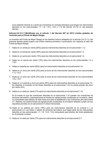 suma deberán tenerse en cuenta las inversiones en moneda extranjera que tengan los instrumentos
   descritos en los subnumerales 1.7, 1.8, 1.9.3, 1.9.4 y 1.10 del artículo 2.6.12.1.2. del presente
   decreto.

Artículo 2.6.12.1.7 (Modificado por el artículo 1 del Decreto 857 de 2011) Límites globales de
inversión para el Fondo de Mayor Riesgo.

La inversión del Fondo de Mayor Riesgo en los distintos activos señalados en el artículo 2.6.12.1.2. del
presente decreto estará sujeta a los límites máximos previstos a continuación con respecto al valor del
Fondo de Mayor Riesgo:

1. Hasta en un veinte por ciento (20%) para los instrumentos descritos en el subnumeral 1.1.2.

2. Hasta en un treinta por ciento (30%) para los instrumentos descritos en el subnumeral 1.2.

3. Hasta en un quince por ciento (15%) para los instrumentos descritos en el subnumeral 1.3.

4. Hasta en un quince por ciento (15%) para los instrumentos descritos en los subnumerales 1.4 y
   1.9.5.

5. Hasta un sesenta por ciento (60%) para los instrumentos descritos en el subnumeral 1.6.

6. Hasta en un cinco por ciento (5%) para la suma de los instrumentos descritos en los subnumerales
   1.7 y 1.9.3.

7. Hasta en un cinco por ciento (5%) para la suma de los instrumentos descritos en los subnumerales
   1.8 y 1.9.4.

8. Hasta en un cuarenta y cinco por ciento (45%) para los instrumentos descritos en el subnumeral 1.9.
   No obstante, la inversión en los títulos descritos en el subnumeral 1.9.2 no podrá exceder del cinco
   por ciento (5%).

9. Hasta en un siete por ciento (7%) para los instrumentos descritos en el subnumeral 1.10.

   En el evento en que las inversiones descritas en el subnumeral 1.10 cuenten con inversiones de
   emisores del exterior o participaciones en fondos de capital privado constituidos en el exterior, éstas
   no computarán para efectos de este límite sino para el establecido a las inversiones del subnumeral
   2.7. Además, los citados fondos de capital privado constituidos en el exterior deberán cumplir con los
   requisitos previstos en el subnumeral 2.7 antes mencionado.

10. Hasta en un setenta por ciento (70%) para los instrumentos descritos en el numeral 2 y el
    subnumeral 3.3. Los títulos o valores de emisores del exterior que hagan parte de los instrumentos
    descritos en los subnumerales 1.7, 1.8, 1.9.3, 1.9.4 computarán para efectos del límite establecido
    en el presente numeral.

11. Hasta en un siete por ciento (7%) para los instrumentos descritos en el subnumeral 2.7.
 
