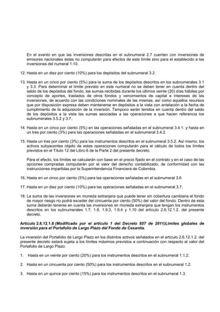 En el evento en que las inversiones descritas en el subnumeral 2.7 cuenten con inversiones de
     emisores nacionales éstas no computarán para efectos de este límite sino para el establecido a las
     inversiones del numeral 1.10.

12. Hasta en un diez por ciento (10%) para los depósitos del subnumeral 3.2.

13. Hasta en un cinco por ciento (5%) para la suma de los depósitos descritos en los subnumerales 3.1
    y 3.3. Para determinar el límite previsto en este numeral no se deben tener en cuenta dentro del
    saldo de los depósitos del fondo, las sumas recibidas durante los últimos veinte (20) días hábiles por
    concepto de aportes, traslados de otros fondos y vencimientos de capital e intereses de las
    inversiones, de acuerdo con las condiciones nominales de las mismas, así como aquellos recursos
    que por disposición expresa deben mantenerse en depósitos a la vista con antelación a la fecha de
    cumplimiento de la adquisición de la inversión. Tampoco serán tenidos en cuenta dentro del saldo
    de los depósitos a la vista las sumas asociadas a las operaciones a que hacen referencia los
    subnumerales 3.5.2 y 3.7.

14. Hasta en un cinco por ciento (5%) en las operaciones señaladas en el subnumeral 3.4.1. y hasta en
    un tres por ciento (3%) para las operaciones señaladas en el subnumeral 3.4.2.

15. Hasta un tres por ciento (3%) para los instrumentos descritos en el subnumeral 3.5.2. Así mismo, los
    activos subyacentes objeto de estas operaciones computarán para el cálculo de todos los límites
    previstos en el Título 12 del Libro 6 de la Parte 2 del presente decreto.

     Para el efecto, los límites se calcularán con base en el precio fijado en el contrato y en el caso de las
     opciones compradas computarán por el valor del derecho contabilizado, de conformidad con las
     instrucciones impartidas por la Superintendencia Financiera de Colombia.

16. Hasta en un cinco por ciento (5%) para las operaciones señaladas en el subnumeral 3.6

17. Hasta en un diez por ciento (10%) para las operaciones señaladas en el subnumeral 3.7.

18. La suma de las inversiones en moneda extranjera que puede tener sin cobertura cambiaria el fondo
    de mayor riesgo no podrá exceder del cincuenta por ciento (50%) del valor del fondo. Dentro de esta
    suma deberán tenerse en cuenta las inversiones en moneda extranjera que tengan los instrumentos
    descritos en los subnumerales 1.7, 1.8, 1.9.3, 1.9.4 y 1.10 del artículo 2.6.12.1.2. del presente
    decreto.

Artículo 2.6.12.1.8 (Modificado por el artículo 1 del Decreto 857 de 2011)Límites globales de
inversión para el Portafolio de Largo Plazo del Fondo de Cesantía.

La inversión del Portafolio de Largo Plazo en los distintos activos señalados en el artículo 2.6.12.1.2. del
presente decreto estará sujeta a los límites máximos previstos a continuación con respecto al valor del
Portafolio de Largo Plazo:

1.   Hasta en un veinte por ciento (20%) para los instrumentos descritos en el subnumeral 1.1.2.

2. Hasta en un cincuenta por ciento (50%) para los instrumentos descritos en el subnumeral 1.2.

3. Hasta en un quince por ciento (15%) para los instrumentos descritos en el subnumeral 1.3.
 