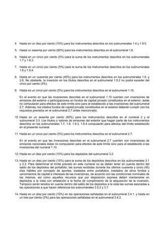 4. Hasta en un diez por ciento (10%) para los instrumentos descritos en los subnumerales 1.4 y 1.9.5.

5. Hasta un sesenta por ciento (60%) para los instrumentos descritos en el subnumeral 1.6.

6. Hasta en un cinco por ciento (5%) para la suma de los instrumentos descritos en los subnumerales
   1.7 y 1.9.3.

7. Hasta en un cinco por ciento (5%) para la suma de los instrumentos descritos en los subnumerales
   1.8 y 1.9.4.

8. Hasta en un cuarenta por ciento (40%) para los instrumentos descritos en los subnumerales 1.9. y
   2.6. No obstante, la inversión en los títulos descritos en el subnumeral 1.9.2 no podrá exceder del
   cinco por ciento (5%).

9. Hasta en un cinco por ciento (5%) para los instrumentos descritos en el subnumeral 1.10.

   En el evento en que las inversiones descritas en el subnumeral 1.10 cuenten con inversiones de
   emisores del exterior o participaciones en fondos de capital privado constituidos en el exterior, éstas
   no computarán para efectos de este límite sino para el establecido a las inversiones del subnumeral
   2.7. Además, los citados fondos de capital privado constituidos en el exterior deberán cumplir con los
   requisitos previstos en el subnumeral 2.7 antes mencionado.

10. Hasta en un sesenta por ciento (60%) para los instrumentos descritos en el numeral 2 y el
    subnumeral 3.3. Los títulos o valores de emisores del exterior que hagan parte de los instrumentos
    descritos en los subnumerales 1.7, 1.8, 1.9.3, 1.9.4 computarán para efectos del límite establecido
    en el presente numeral.

11. Hasta en un cinco por ciento (5%) para los instrumentos descritos en el subnumeral 2.7.

   En el evento en que las inversiones descritas en el subnumeral 2.7 cuenten con inversiones de
   emisores nacionales éstas no computarán para efectos de este límite sino para el establecido a las
   inversiones del numeral 1.10.

12. Hasta en un diez por ciento (10%) para los depósitos del subnumeral 3.2.

13. Hasta en un diez por ciento (10%) para la suma de los depósitos descritos en los subnumerales 3.1
    y 3.3. Para determinar el límite previsto en este numeral no se deben tener en cuenta dentro del
    saldo de los depósitos del portafolio, las sumas recibidas durante los últimos cuarenta y cinco (45)
    días hábiles por concepto de aportes, traslados entre portafolios, traslados de otros fondos y
    vencimientos de capital e intereses de las inversiones, de acuerdo con las condiciones nominales de
    las mismas, así como aquellos recursos que por disposición expresa deben mantenerse en
    depósitos a la vista con antelación a la fecha de cumplimiento de la adquisición de la inversión.
    Tampoco serán tenidos en cuenta dentro del saldo de los depósitos a la vista las sumas asociadas a
    las operaciones a que hacen referencia los subnumerales 3.5.2 y 3.7.

14. Hasta en un diez por ciento (10%) en las operaciones señaladas en el subnumeral 3.4.1. y hasta en
    un tres por ciento (3%) para las operaciones señaladas en el subnumeral 3.4.2.
 