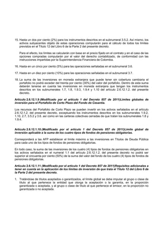 15. Hasta un dos por ciento (2%) para los instrumentos descritos en el subnumeral 3.5.2. Así mismo, los
    activos subyacentes objeto de estas operaciones computarán para el cálculo de todos los límites
    previstos en el Título 12 del Libro 6 de la Parte 2 del presente decreto.

   Para el efecto, los límites se calcularán con base en el precio fijado en el contrato y en el caso de las
   opciones compradas computarán por el valor del derecho contabilizado, de conformidad con las
   instrucciones impartidas por la Superintendencia Financiera de Colombia.

16. Hasta en un cinco por ciento (5%) para las operaciones señaladas en el subnumeral 3.6.

17. Hasta en un diez por ciento (10%) para las operaciones señaladas en el subnumeral 3.7.

18. La suma de las inversiones en moneda extranjera que puede tener sin cobertura cambiaria el
    portafolio no podrá exceder del treinta por ciento (30%) del valor del portafolio. Dentro de esta suma
    deberán tenerse en cuenta las inversiones en moneda extranjera que tengan los instrumentos
    descritos en los subnumerales 1.7, 1.8, 1.9.3, 1.9.4 y 1.10 del artículo 2.6.12.1.2. del presente
    decreto.

Artículo 2.6.12.1.9 (Modificado por el artículo 1 del Decreto 857 de 2011)Límites globales de
inversión para el Portafolio de Corto Plazo del Fondo de Cesantía.

Los recursos del Portafolio de Corto Plazo se pueden invertir en los activos señalados en el artículo
2.6.12.1.2. del presente decreto, exceptuando los instrumentos descritos en los subnumerales 1.9.2,
1.10, 2.7, 3.5.2 y 3.6. así como en las carteras colectivas cerradas de que tratan los subnumerales 1.8 y
1.9.4.


Artículo 2.6.12.1.10 (Modificado por el artículo 1 del Decreto 857 de 2011)Límite global de
inversión aplicable a la suma de los cuatro tipos de fondos de pensiones obligatorias.

Corresponderá a las AFP establecer el límite máximo a las inversiones en Títulos de Deuda Pública
para cada uno de los tipos de fondos de pensiones obligatorias.

En todo caso, la suma de las inversiones de los cuatro (4) tipos de fondos de pensiones obligatorias en
los activos señalados en el numeral 1.1 del artículo 2.6.12.1.2. del presente decreto no podrá ser
superior al cincuenta por ciento (50%) de la suma del valor del fondo de los cuatro (4) tipos de fondos de
pensiones obligatorias.

Artículo 2.6.12.1.11 (Modificado por el artículo 1 del Decreto 857 de 2011)Requisitos adicionales a
tener en cuenta en la aplicación de los límites de inversión de que trata el Título 12 del Libro 6 de
la Parte 2 del presente decreto.

1. Tratándose de títulos aceptados o garantizados, el límite global se debe imputar al grupo o clase de
   título al que pertenece la entidad que otorga la aceptación o la garantía, en la proporción
   garantizada o aceptada, y al grupo o clase de título al que pertenece el emisor, en la proporción no
   garantizada o no aceptada.
 
