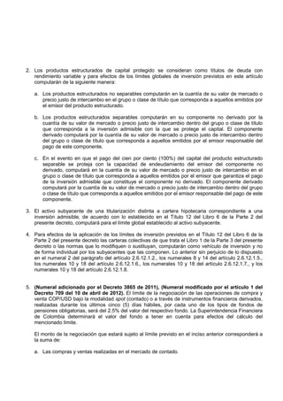 2. Los productos estructurados de capital protegido se consideran como títulos de deuda con
   rendimiento variable y para efectos de los límites globales de inversión previstos en este artículo
   computarán de la siguiente manera:

   a. Los productos estructurados no separables computarán en la cuantía de su valor de mercado o
      precio justo de intercambio en el grupo o clase de título que corresponda a aquellos emitidos por
      el emisor del producto estructurado.

   b. Los productos estructurados separables computarán en su componente no derivado por la
      cuantía de su valor de mercado o precio justo de intercambio dentro del grupo o clase de título
      que corresponda a la inversión admisible con la que se protege el capital. El componente
      derivado computará por la cuantía de su valor de mercado o precio justo de intercambio dentro
      del grupo o clase de título que corresponda a aquellos emitidos por el emisor responsable del
      pago de este componente.

   c. En el evento en que el pago del cien por ciento (100%) del capital del producto estructurado
      separable se proteja con la capacidad de endeudamiento del emisor del componente no
      derivado, computará en la cuantía de su valor de mercado o precio justo de intercambio en el
      grupo o clase de título que corresponda a aquellos emitidos por el emisor que garantiza el pago
      de la inversión admisible que constituye el componente no derivado. El componente derivado
      computará por la cuantía de su valor de mercado o precio justo de intercambio dentro del grupo
      o clase de título que corresponda a aquellos emitidos por el emisor responsable del pago de este
      componente.

3. El activo subyacente de una titularización distinta a cartera hipotecaria correspondiente a una
   inversión admisible, de acuerdo con lo establecido en el Título 12 del Libro 6 de la Parte 2 del
   presente decreto, computará para el límite global establecido al activo subyacente.

4. Para efectos de la aplicación de los límites de inversión previstos en el Título 12 del Libro 6 de la
   Parte 2 del presente decreto las carteras colectivas de que trata el Libro 1 de la Parte 3 del presente
   decreto o las normas que lo modifiquen o sustituyan, computarán como vehículo de inversión y no
   de forma individual por los subyacentes que las componen. Lo anterior sin perjuicio de lo dispuesto
   en el numeral 2 del parágrafo del artículo 2.6.12.1.2., los numerales 8 y 14 del artículo 2.6.12.1.5.,
   los numerales 10 y 18 del artículo 2.6.12.1.6., los numerales 10 y 18 del artículo 2.6.12.1.7., y los
   numerales 10 y 18 del artículo 2.6.12.1.8.


5. (Numeral adicionado por el Decreto 3865 de 2011), (Numeral modificado por el artículo 1 del
   Decreto 709 del 10 de abril de 2012). El límite de la negociación de las operaciones de compra y
   venta COP/USD bajo la modalidad spot (contado) o a través de instrumentos financieros derivados,
   realizadas durante los últimos cinco (5) días hábiles, por cada uno de los tipos de fondos de
   pensiones obligatorias, será del 2.5% del valor del respectivo fondo. La Superintendencia Financiera
   de Colombia determinará el valor del fondo a tener en cuenta para efectos del cálculo del
   mencionado límite.

   El monto de la negociación que estará sujeto al límite previsto en el inciso anterior corresponderá a
   la suma de:

   a. Las compras y ventas realizadas en el mercado de contado.
 