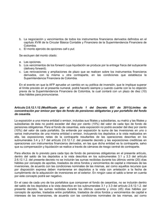 b. La negociación y vencimientos de todos los instrumentos financieros derivados definidos en el
      capítulo XVIII de la Circular Básica Contable y Financiera de la Superintendencia Financiera de
      Colombia.
   c. El monto ejercido de opciones call o put.

   Se excluyen del monto citado:

   a. Las opciones.
   b. Los vencimientos de los forward cuya liquidación se produce por la entrega física del subyacente
      (delivery forward).
   c. Las renovaciones y ampliaciones de plazo que se realicen sobre los instrumentos financieros
      derivados, con la misma u otra contraparte, en las condiciones que establezca la
      Superintendencia Financiera de Colombia.

   En el evento en que la AFP apruebe un cambio en su política de inversión, que le implique superar
   el límite previsto en el presente numeral, podrá hacerlo siempre y cuando cuente con la no objeción
   previa de la Superintendencia Financiera de Colombia, la cual contará con un plazo de diez (10)
   días hábiles para pronunciarse.



Artículo 2.6.12.1.12 (Modificado por el artículo 1 del Decreto 857 de 2011)Límites de
concentración por emisor por tipo de fondo de pensiones obligatorias y por portafolio del fondo
de cesantía.

La exposición a una misma entidad o emisor, incluidas sus filiales y subsidiarias, su matriz y las filiales y
subsidiarias de ésta no podrá exceder del diez por ciento (10%) del valor de cada tipo de fondo de
pensiones obligatorias. Para el fondo de cesantías, esta exposición no podrá exceder del diez por ciento
(10%) del valor de cada portafolio. Se entiende por exposición la suma de las inversiones en uno o
varios instrumentos de una misma entidad o emisor, incluyendo los depósitos a la vista realizados en
ella, las exposiciones netas de la contraparte resultantes de las operaciones descritas en los
subnumerales 3.4 y 3.7 del artículo 2.6.12.1.2. del presente decreto y las exposiciones crediticias en
operaciones con instrumentos financieros derivados, en las que dicha entidad es la contraparte, salvo
que su compensación y liquidación se realice a través de cámaras de riesgo central de contraparte.

Para efectos de lo previsto para cada tipo de fondo de pensiones obligatorias en el presente artículo,
dentro del saldo de los depósitos a la vista descritos en los subnumerales 3.1 y 3.3 del artículo
2.6.12.1.2. del presente decreto no se incluirán las sumas recibidas durante los últimos veinte (20) días
hábiles por concepto de aportes, traslados de otros fondos y vencimientos de capital e intereses de las
inversiones, de acuerdo con las condiciones nominales de las mismas, así como aquellos recursos que
por disposición expresa deben mantenerse en depósitos a la vista con antelación a la fecha de
cumplimiento de la adquisición de inversiones en el exterior. En ningún caso el saldo a tener en cuenta
por este concepto podrá ser negativo.

En el caso de cada uno de los portafolios que componen el fondo de cesantías, no se incluirán dentro
del saldo de los depósitos a la vista descritos en los subnumerales 3.1 y 3.3 del artículo 2.6.12.1.2. del
presente decreto, las sumas recibidas durante los últimos cuarenta y cinco (45) días hábiles por
concepto de aportes, traslados entre portafolios, traslados de otros fondos y vencimientos de capital e
intereses de las inversiones, de acuerdo con las condiciones nominales de las mismas, así como
 