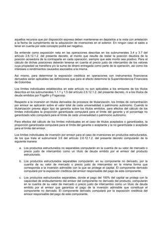 aquellos recursos que por disposición expresa deben mantenerse en depósitos a la vista con antelación
a la fecha de cumplimiento de la adquisición de inversiones en el exterior. En ningún caso el saldo a
tener en cuenta por este concepto podrá ser negativo.

Se entiende como exposición neta en las operaciones descritas en los subnumerales 3.4 y 3.7 del
artículo 2.6.12.1.2. del presente decreto, el monto que resulte de restar la posición deudora de la
posición acreedora de la contraparte en cada operación, siempre que este monto sea positivo. Para el
cálculo de dichas posiciones deberán tenerse en cuenta el precio justo de intercambio de los valores
cuya propiedad se transfiera y/o la suma de dinero entregada como parte de la operación, así como los
intereses o rendimientos causados asociados a la misma.

Así mismo, para determinar la exposición crediticia en operaciones con instrumentos financieros
derivados serán aplicables las definiciones que para el efecto determine la Superintendencia Financiera
de Colombia.

Los límites individuales establecidos en este artículo no son aplicables a los emisores de los títulos
descritos en los subnumerales 1.1.1 y 1.5 del artículo 2.6.12.1.2. del presente decreto, ni a los títulos de
deuda emitidos por Fogafin y Fogacoop.

Respecto a la inversión en títulos derivados de procesos de titularización, los límites de concentración
por emisor se aplicarán sobre el valor total de cada universalidad o patrimonio autónomo. Cuando la
titularización prevea algún tipo de garantía sobre los títulos emitidos, para efectos del cálculo de los
límites individuales la proporción garantizada computará para el límite del garante y el porcentaje no
garantizado sólo computará para el límite de cada universalidad o patrimonio autónomo.

Para efectos del cálculo de los límites individuales en el caso de títulos aceptados o garantizados, la
proporción garantizada computará para el límite del garante o aceptante y la no garantizada o aceptada
para el límite del emisor.

Los límites individuales de inversión por emisor para el caso de inversiones en productos estructurados,
de los que trata el subnumeral 3.6 del artículo 2.6.12.1.2. del presente decreto computarán de la
siguiente manera:

   a. Los productos estructurados no separables computarán en la cuantía de su valor de mercado o
      precio justo de intercambio como un título de deuda emitido por el emisor del producto
      estructurado.

   b. Los productos estructurados separables computarán, en su componente no derivado, por la
      cuantía de su valor de mercado o precio justo de intercambio en la misma forma que
      corresponda a la inversión admisible con la que se protege el capital. El componente derivado
      computará por la exposición crediticia del emisor responsable del pago de este componente.

   c. Los productos estructurados separables, donde el pago del 100% del capital se proteja con la
      capacidad de endeudamiento del emisor del componente no derivado del producto, computarán
      en la cuantía de su valor de mercado o precio justo de intercambio como un título de deuda
      emitido por el emisor que garantiza el pago de la inversión admisible que constituye el
      componente no derivado. El componente derivado computará por la exposición crediticia del
      emisor responsable del pago de este componente.
 