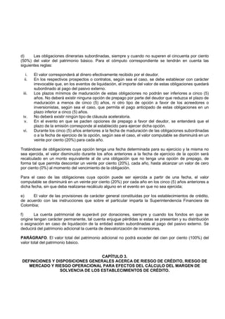d)     Las obligaciones dinerarias subordinadas, siempre y cuando no superen el cincuenta por ciento
(50%) del valor del patrimonio básico. Para el cómputo correspondiente se tendrán en cuenta las
siguientes reglas:

   i.   El valor corresponderá al dinero efectivamente recibido por el deudor.
  ii.   En los respectivos prospectos o contratos, según sea el caso, se debe establecer con carácter
        irrevocable que, en los eventos de liquidación, el importe del valor de estas obligaciones quedará
        subordinado al pago del pasivo externo.
 iii.   Los plazos mínimos de maduración de estas obligaciones no podrán ser inferiores a cinco (5)
        años. No deberá existir ninguna opción de prepago por parte del deudor que reduzca el plazo de
        maduración a menos de cinco (5) años, ni otro tipo de opción a favor de los acreedores o
        inversionistas, según sea el caso, que permita el pago anticipado de estas obligaciones en un
        plazo inferior a cinco (5) años.
 iv.    No deberá existir ningún tipo de cláusula aceleratoria.
  v.    En el evento en que se pacten opciones de prepago a favor del deudor, se entenderá que el
        plazo de la emisión corresponde al establecido para ejercer dicha opción.
 vi.    Durante los cinco (5) años anteriores a la fecha de maduración de las obligaciones subordinadas
        o a la fecha de ejercicio de la opción, según sea el caso, el valor computable se disminuirá en un
        veinte por ciento (20%) para cada año.

Tratándose de obligaciones cuya opción tenga una fecha determinada para su ejercicio y la misma no
sea ejercida, el valor disminuido durante los años anteriores a la fecha de ejercicio de la opción será
recalculado en un monto equivalente al de una obligación que no tenga una opción de prepago, de
forma tal que permita descontar un veinte por ciento (20%), cada año, hasta alcanzar un valor de cero
por ciento (0%) al momento del vencimiento de la obligación.

Para el caso de las obligaciones cuya opción puede ser ejercida a partir de una fecha, el valor
computable se disminuirá en un veinte por ciento (20%) por cada año en los cinco (5) años anteriores a
dicha fecha, sin que deba realizarse recálculo alguno en el evento en que no sea ejercida;

e)    El valor de las provisiones de carácter general constituidas por los establecimientos de crédito,
de acuerdo con las instrucciones que sobre el particular imparta la Superintendencia Financiera de
Colombia;

f)      La cuenta patrimonial de superávit por donaciones, siempre y cuando los fondos en que se
origine tengan carácter permanente, tal cuenta enjugue pérdidas si estas se presentan y su distribución
o asignación en caso de liquidación de la entidad estén subordinadas al pago del pasivo externo. Se
deducirá del patrimonio adicional la cuenta de desvalorización de inversiones.

PARÁGRAFO. El valor total del patrimonio adicional no podrá exceder del cien por ciento (100%) del
valor total del patrimonio básico.


                                  CAPÍTULO 3.
DEFINICIONES Y DISPOSICIONES GENERALES ACERCA DE RIESGO DE CRÉDITO, RIESGO DE
   MERCADO Y RIESGO OPERACIONAL PARA EFECTOS DEL CÁLCULO DEL MARGEN DE
                 SOLVENCIA DE LOS ESTABLECIMIENTOS DE CRÉDITO.
 
