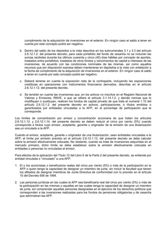cumplimiento de la adquisición de inversiones en el exterior. En ningún caso el saldo a tener en
       cuenta por este concepto podrá ser negativo.

   b. Dentro del saldo de los depósitos a la vista descritos en los subnumerales 3.1 y 3.3 del artículo
      2.6.12.1.2. del presente decreto, para cada portafolio del fondo de cesantía no se incluirán las
      sumas recibidas durante los últimos cuarenta y cinco (45) días hábiles por concepto de aportes,
      traslados entre portafolios, traslados de otros fondos y vencimientos de capital e intereses de las
      inversiones, de acuerdo con las condiciones nominales de las mismas, así como aquellos
      recursos que por disposición expresa deben mantenerse en depósitos a la vista con antelación a
      la fecha de cumplimiento de la adquisición de inversiones en el exterior. En ningún caso el saldo
      a tener en cuenta por este concepto podrá ser negativo.

   c. Deberá tenerse en cuenta la exposición neta de la contraparte, incluyendo las exposiciones
      crediticias en operaciones con instrumentos financieros derivados, descritas en el artículo
      2.6.12.1.12. del presente decreto.

   d. Se tendrán en cuenta las inversiones que, en los activos no inscritos en el Registro Nacional de
      Valores y Emisores, RNVE, a que se refiere el artículo 3.1.14.1.2. y demás normas que lo
      modifiquen o sustituyan, realicen los fondos de capital privado de que trata el numeral 1.10 del
      artículo 2.6.12.1.2. del presente decreto en activos, participaciones, o títulos emitidos o
      garantizados por entidades vinculadas a la AFP, en el porcentaje de participación que le
      corresponde.

Los límites de concentración por emisor y concentración accionaria de que tratan los artículos
2.6.12.1.12. y 2.6.12.1.14. del presente decreto se deben reducir al cinco por ciento (5%) cuando
corresponda a títulos cuyo emisor, aceptante, garante u originador de la emisión de una titularización
sea un vinculado a la AFP.

Cuando el emisor, aceptante, garante u originador de una titularización, sean entidades vinculadas a la
AFP, el límite por emisión previsto en el artículo 2.6.12.1.13. del presente decreto se debe calcular
sobre la emisión efectivamente colocada. No obstante, cuando se trate de inversiones adquiridas en el
mercado primario, dicho límite se debe establecer sobre la emisión efectivamente colocada en
entidades o personas no vinculadas al emisor.

Para efectos de la aplicación del Título 12 del Libro 6 de la Parte 2 del presente decreto, se entiende por
entidad vinculada o “vinculado” a una AFP:

1. El o los accionistas o beneficiarios reales del cinco por ciento (5%) o más de la participación en la
   AFP o quien tenga la capacidad de designar un miembro de junta, sin incluir la facultad que tienen
   los afiliados de designar miembros de Junta Directiva de conformidad con lo previsto en el artículo
   10 del Decreto 656 de 1994.

2. Las personas jurídicas en las cuales la AFP sea beneficiaria real del cinco por ciento (5%) o más de
   la participación en las mismas o aquellas en las cuales tenga la capacidad de designar un miembro
   de junta, sin comprender aquellas personas designadas en el ejercicio de los derechos políticos que
   corresponden a las inversiones realizadas para los fondos de pensiones obligatorias y de cesantía
   que administran las AFP.
 