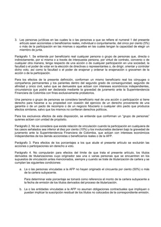 3. Las personas jurídicas en las cuales la o las personas a que se refiere el numeral 1 del presente
   artículo sean accionistas o beneficiarios reales, individual o conjuntamente, del cinco por ciento (5%)
   o más de la participación en las mismas o aquellas en las cuales tengan la capacidad de elegir un
   miembro de junta.

Parágrafo 1. Se entiende por beneficiario real cualquier persona o grupo de personas que, directa o
indirectamente, por sí misma o a través de interpuesta persona, por virtud de contrato, convenio o de
cualquier otra manera, tenga respecto de una acción o de cualquier participación en una sociedad, la
facultad o el poder de votar en la elección de directivas o representantes o, de dirigir, orientar y controlar
dicho voto, así como la facultad o el poder de enajenar y ordenar la enajenación o gravamen de la
acción o de la participación.

Para los efectos de la presente definición, conforman un mismo beneficiario real los cónyuges o
compañeros permanentes y los parientes dentro del segundo grado de consanguinidad, segundo de
afinidad y único civil, salvo que se demuestre que actúan con intereses económicos independientes,
circunstancia que podrá ser declarada mediante la gravedad de juramento ante la Superintendencia
Financiera de Colombia con fines exclusivamente probatorios.

Una persona o grupo de personas se considera beneficiario real de una acción o participación si tiene
derecho para hacerse a su propiedad con ocasión del ejercicio de un derecho proveniente de una
garantía o de un pacto de recompra o de un negocio fiduciario o cualquier otro pacto que produzca
efectos similares, salvo que los mismos no confieran derechos políticos.

Para los exclusivos efectos de esta disposición, se entiende que conforman un “grupo de personas”
quienes actúen con unidad de propósito.

Parágrafo 2. No se considera que existe relación de vinculación cuando la participación en cualquiera de
los casos señalados sea inferior al diez por ciento (10%) y los involucrados declaren bajo la gravedad de
juramento ante la Superintendencia Financiera de Colombia, que actúan con intereses económicos
independientes de los demás accionistas o beneficiarios reales o de la AFP.

Parágrafo 3. Para efectos de los porcentajes a los que alude el presente artículo se excluirán las
acciones o participaciones sin derecho a voto.

Parágrafo 4. No computarán para efectos del límite de que trata el presente artículo, los títulos
derivados de titularizaciones cuyo originador sea una o varias personas que se encuentren en los
supuestos de vinculación antes mencionados, siempre y cuando se trate de titularización de cartera y se
cumplan las siguientes condiciones:

   a. La o las personas vinculadas a la AFP no hayan originado el cincuenta por ciento (50%) o más
      de la cartera subyacente.

       Para determinar este porcentaje se tomará como referencia el monto de la cartera subyacente a
       la fecha de emisión de los títulos derivados del proceso de titularización.

   b. La o las entidades vinculadas a la AFP no asuman obligaciones contractuales que impliquen o
      puedan implicar la suscripción residual de los títulos no colocados de la correspondiente emisión.
 