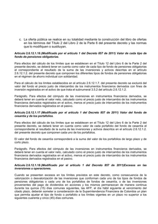c. La oferta pública se realice en su totalidad mediante la construcción del libro de ofertas
      en los términos del Título 2 del Libro 2 de la Parte 6 del presente decreto y las normas
      que lo modifiquen o sustituyan.

Artículo 2.6.12.1.16 (Modificado por el artículo 1 del Decreto 857 de 2011) Valor de cada tipo de
fondo de pensiones obligatorias.

Para efectos del cálculo de los límites que se establecen en el Título 12 del Libro 6 de la Parte 2 del
presente decreto, se deberá tener en cuenta como valor de cada tipo de fondo de pensiones obligatorias
el correspondiente al resultado de la suma de las inversiones y activos descritas en el artículo
2.6.12.1.2. del presente decreto que componen los diferentes tipos de fondos de pensiones obligatorias
en el régimen de ahorro individual con solidaridad.

Para el cálculo de los límites establecidos en el artículo 2.6.12.1.7. del presente decreto se excluirá del
valor del fondo el precio justo de intercambio de los instrumentos financieros derivados con fines de
inversión registrados en el activo de que trata el subnumeral 3.5.2 del artículo 2.6.12.1.2.

Parágrafo. Para efectos del cómputo de las inversiones en instrumentos financieros derivados, se
deberá tener en cuenta el valor neto, calculado como el precio justo de intercambio de los instrumentos
financieros derivados registrados en el activo, menos el precio justo de intercambio de los instrumentos
financieros derivados registrados en el pasivo.

Artículo 2.6.12.1.17 (Modificado por el artículo 1 del Decreto 857 de 2011) Valor del fondo de
cesantía y de los portafolios.

Para efectos del cálculo de los límites que se establecen en el Título 12 del Libro 6 de la Parte 2 del
presente decreto, se deberá tener en cuenta como valor de cada portafolio del fondo de cesantía el
correspondiente al resultado de la suma de las inversiones y activos descritos en el artículo 2.6.12.1.2.
del presente decreto que componen cada uno de los portafolios.

El valor del fondo de cesantía corresponderá a la suma del valor de los portafolios de largo plazo y de
corto plazo.

Parágrafo. Para efectos del cómputo de las inversiones en instrumentos financieros derivados, se
deberá tener en cuenta el valor neto, calculado como el precio justo de intercambio de los instrumentos
financieros derivados registrados en el activo, menos el precio justo de intercambio de los instrumentos
financieros derivados registrados en el pasivo.

Artículo 2.6.12.1.18 (Modificado por el artículo 1 del Decreto 857 de 2011)Excesos en las
inversiones u operaciones.

Cuando se presenten excesos en los límites previstos en este decreto, como consecuencia de la
valorización o desvalorización de las inversiones que conforman cada uno de los tipos de fondos de
pensiones obligatorias o cada uno de los portafolios de fondos de cesantía, o de las inversiones
provenientes del pago de dividendos en acciones y los mismos permanezcan de manera continua
durante los quince (15) días comunes siguientes, las AFP, el día hábil siguiente al vencimiento del
citado plazo, deberán someter a consideración de la Superintendencia Financiera de Colombia un plan
que permita ajustar el tipo de fondo o portafolio a los límites vigentes en un plazo no superior a los
siguientes cuarenta y cinco (45) días comunes.
 