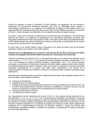 Cuando se presente un hecho no atribuible a la AFP posterior a la adquisición de una inversión o
negociación de instrumentos financieros derivados que torne en inadmisible dicha inversión o
instrumento(s) financiero(s) (vr. gr. deterioro en la calificación de riesgo), la AFP deberá remitir a la
Superintendencia Financiera de Colombia dentro de los diez (10) días hábiles siguientes a la ocurrencia
del hecho, un plan de ajuste o de desmonte con los respectivos análisis de riesgo e impacto.

Así mismo, cuando las inversiones, la celebración de operaciones repo, simultáneas y de transferencia
temporal de valores y la realización de operaciones con instrumentos financieros derivados sean
efectuadas excediendo los límites de que trata el Título 12 del Libro 6 de la Parte 2 del presente decreto,
la AFP deberá adoptar de manera inmediata las acciones conducentes al cumplimiento de los límites,
sin perjuicio de las sanciones a que haya lugar.

En todo caso, no se podrán realizar nuevas inversiones en la clase de activos que se encuentran
excedidos, mientras no se ajusten a los límites vigentes.

Artículo 2.6.12.1.19 (Modificado por el artículo 1 del Decreto 857 de 2011) Inversiones en títulos
inscritos en el Registro Nacional de Valores y Emisores y mecanismos de transacción.

Todas las inversiones del artículo 2.6.12.1.2. del presente decreto, en los instrumentos descritos en los
subnumerales 1.1, 1.2, 1.3, 1.4, 1.6, 1.8 respecto de carteras colectivas cerradas y escalonadas, 1.9.1,
1.9.2, 1.9.4 respecto de carteras colectivas cerradas y escalonadas, 1.9.5, 1.10 y 3.6 de emisores
nacionales y los emitidos en Colombia por emisores del exterior deben realizarse sobre títulos inscritos
en el Registro Nacional de Valores y Emisores, salvo que se trate de emisiones de emisores nacionales
colocadas exclusivamente en el exterior que hayan dado cumplimiento a las normas de la
Superintendencia Financiera de Colombia o acciones de empresas donde el Estado colombiano tenga
participación.

Adicionalmente, toda transacción de acciones, independiente del monto, debe realizarse a través de una
bolsa de valores, salvo cuando se trate de:

 a. Procesos de privatización.
 b. Adquisiciones en el mercado primario.
 c. Entrega de acciones para la constitución de aportes en fondos bursátiles de que trata el Libro 1 de
    la Parte 3 del presente decreto o demás normas que lo modifiquen o sustituyan, así como, las que
    reciba con ocasión de la redención de las participaciones en dichas carteras.
 d. El pago de dividendos en acciones.
 e. Las recibidas en dación en pago.

Las negociaciones de las inversiones del artículo 2.6.12.1.2. del presente decreto descritas en los
subnumerales 1.1, 1.2, 1.3, 1.4, 1.5, 1.6, 1.9.5 y 3.6 de emisores nacionales y los emitidos en Colombia
por emisores del exterior deberán realizarse a través de sistemas de negociación de valores o sistemas
de cotización de valores extranjeros aprobados por la Superintendencia Financiera de Colombia, o en el
mercado mostrador registradas en un sistema de registro de operaciones sobre valores debidamente
autorizado por la Superintendencia Financiera de Colombia, siempre y cuando las mismas sean
compensadas y liquidadas mediante un sistema de liquidación y compensación de valores, autorizado
por dicha Superintendencia.
 
