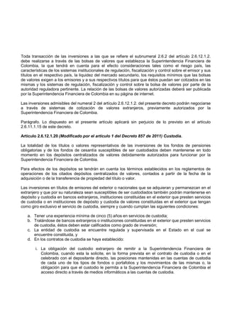 Toda transacción de las inversiones a las que se refiere el subnumeral 2.6.2 del artículo 2.6.12.1.2.
debe realizarse a través de las bolsas de valores que establezca la Superintendencia Financiera de
Colombia, la que tendrá en cuenta para el efecto consideraciones tales como el riesgo país, las
características de los sistemas institucionales de regulación, fiscalización y control sobre el emisor y sus
títulos en el respectivo país, la liquidez del mercado secundario, los requisitos mínimos que las bolsas
de valores exigen a los emisores y a sus respectivos títulos para que éstos puedan ser cotizados en las
mismas y los sistemas de regulación, fiscalización y control sobre la bolsa de valores por parte de la
autoridad reguladora pertinente. La relación de las bolsas de valores autorizadas deberá ser publicada
por la Superintendencia Financiera de Colombia en su página de internet.

Las inversiones admisibles del numeral 2 del artículo 2.6.12.1.2. del presente decreto podrán negociarse
a través de sistemas de cotización de valores extranjeros, previamente autorizados por la
Superintendencia Financiera de Colombia.

Parágrafo. Lo dispuesto en el presente artículo aplicará sin perjuicio de lo previsto en el artículo
2.6.11.1.15 de este decreto.

Artículo 2.6.12.1.20 (Modificado por el artículo 1 del Decreto 857 de 2011) Custodia.

La totalidad de los títulos o valores representativos de las inversiones de los fondos de pensiones
obligatorias y de los fondos de cesantía susceptibles de ser custodiados deben mantenerse en todo
momento en los depósitos centralizados de valores debidamente autorizados para funcionar por la
Superintendencia Financiera de Colombia.

Para efectos de los depósitos se tendrán en cuenta los términos establecidos en los reglamentos de
operaciones de los citados depósitos centralizados de valores, contados a partir de la fecha de la
adquisición o de la transferencia de propiedad del título o valor.

Las inversiones en títulos de emisores del exterior o nacionales que se adquieran y permanezcan en el
extranjero y que por su naturaleza sean susceptibles de ser custodiados también podrán mantenerse en
depósito y custodia en bancos extranjeros, instituciones constituidas en el exterior que presten servicios
de custodia o en instituciones de depósito y custodia de valores constituidas en el exterior que tengan
como giro exclusivo el servicio de custodia, siempre y cuando cumplan las siguientes condiciones:

   a. Tener una experiencia mínima de cinco (5) años en servicios de custodia;
   b. Tratándose de bancos extranjeros o instituciones constituidas en el exterior que presten servicios
      de custodia, éstos deben estar calificados como grado de inversión;
   c. La entidad de custodia se encuentre regulada y supervisada en el Estado en el cual se
      encuentre constituida, y
   d. En los contratos de custodia se haya establecido:

        i. La obligación del custodio extranjero de remitir a la Superintendencia Financiera de
           Colombia, cuando esta la solicite, en la forma prevista en el contrato de custodia o en el
           celebrado con el depositante directo, las posiciones mantenidas en las cuentas de custodia
           de cada uno de los tipos de fondos o portafolios y los movimientos de las mismas o, la
           obligación para que el custodio le permita a la Superintendencia Financiera de Colombia el
           acceso directo a través de medios informáticos a las cuentas de custodia.
 