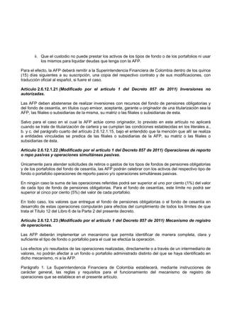 ii. Que el custodio no puede prestar los activos de los tipos de fondo o de los portafolios ni usar
           los mismos para liquidar deudas que tenga con la AFP.

Para el efecto, la AFP deberá remitir a la Superintendencia Financiera de Colombia dentro de los quince
(15) días siguientes a su suscripción, una copia del respectivo contrato y de sus modificaciones, con
traducción oficial al español, si fuere el caso.

Artículo 2.6.12.1.21 (Modificado por el artículo 1 del Decreto 857 de 2011) Inversiones no
autorizadas.

Las AFP deben abstenerse de realizar inversiones con recursos del fondo de pensiones obligatorias y
del fondo de cesantía, en títulos cuyo emisor, aceptante, garante u originador de una titularización sea la
AFP, las filiales o subsidiarias de la misma, su matriz o las filiales o subsidiarias de esta.

Salvo para el caso en el cual la AFP actúe como originador, lo previsto en este artículo no aplicará
cuando se trate de titularización de cartera y se cumplan las condiciones establecidas en los literales a.,
b. y c. del parágrafo cuarto del artículo 2.6.12.1.15, bajo el entendido que la mención que allí se realiza
a entidades vinculadas se predica de las filiales o subsidiarias de la AFP, su matriz o las filiales o
subsidiarias de ésta.

Artículo 2.6.12.1.22 (Modificado por el artículo 1 del Decreto 857 de 2011) Operaciones de reporto
o repo pasivas y operaciones simultáneas pasivas.

Únicamente para atender solicitudes de retiros o gastos de los tipos de fondos de pensiones obligatorias
y de los portafolios del fondo de cesantía, las AFP podrán celebrar con los activos del respectivo tipo de
fondo o portafolio operaciones de reporto pasivo y/o operaciones simultáneas pasivas.

En ningún caso la suma de las operaciones referidas podrá ser superior al uno por ciento (1%) del valor
de cada tipo de fondo de pensiones obligatorias. Para el fondo de cesantías, este límite no podrá ser
superior al cinco por ciento (5%) del valor de cada portafolio.

En todo caso, los valores que entregue el fondo de pensiones obligatorias o el fondo de cesantía en
desarrollo de estas operaciones computarán para efectos del cumplimiento de todos los límites de que
trata el Título 12 del Libro 6 de la Parte 2 del presente decreto.

Artículo 2.6.12.1.23 (Modificado por el artículo 1 del Decreto 857 de 2011) Mecanismo de registro
de operaciones.

Las AFP deberán implementar un mecanismo que permita identificar de manera completa, clara y
suficiente el tipo de fondo o portafolio para el cual se efectúa la operación.

Los efectos y/o resultados de las operaciones realizadas, directamente o a través de un intermediario de
valores, no podrán afectar a un fondo o portafolio administrado distinto del que se haya identificado en
dicho mecanismo, ni a la AFP.

Parágrafo 1. La Superintendencia Financiera de Colombia establecerá, mediante instrucciones de
carácter general, las reglas y requisitos para el funcionamiento del mecanismo de registro de
operaciones que se establece en el presente artículo.
 