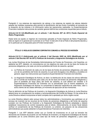 Parágrafo 2. Los sistemas de negociación de valores y los sistemas de registro de valores deberán
adoptar las medidas necesarias para permitir la identificación del tipo fondo o portafolio al momento de
la recepción de las órdenes o la información sobre las operaciones realizadas. La Superintendencia
Financiera mediante instrucciones de carácter general definirá las condiciones requeridas para el efecto.

Artículo 2.6.12.1.24 (Modificado por el artículo 1 del Decreto 857 de 2011) Fondo Especial de
Retiro Programado.

Hasta tanto se expida un régimen de inversiones aplicable al Fondo Especial de Retiro Programado,
éste se regirá en lo general por lo previsto en el Título 12 del Libro 6 de la Parte 2 del presente decreto y
en lo particular por lo dispuesto para el Fondo Conservador. ”



        TÍTULO 13 REGLAS DE GOBIERNO CORPORATIVO COMUNES AL PROCESO DE INVERSIÓN


Artículo 2.6.13.1.1 (Adicionado por el artículo 2 del Decreto 2955 de 2010 (Modificado por el
artículo 2 del Decreto 857 de 2011) Políticas de Inversión y Asignación Estratégica de Activos.

Las Juntas Directivas de las Sociedades Administradoras de Fondos de Pensiones y de Cesantías, en
adelante las AFP, deberán, en concordancia con los objetivos de cada uno de los tipos de fondos de
pensiones obligatorias y de cada uno de los portafolios del fondo de cesantía, aprobar:

   a. La Política de Inversión de cada uno de los tipos de fondos de pensiones obligatorias y de cada
      uno de los portafolios del fondo de cesantía, la cual será divulgada a los afiliados y al público en
      general, según las instrucciones que imparta la Superintendencia Financiera de Colombia.

   b. La Asignación Estratégica de Activos, es decir, la distribución de las clases de activos definidas
      por el Comité de Inversiones para cada uno de los tipos de fondos de pensiones obligatorias y
      para el portafolio de largo plazo del fondo de cesantía, la cual deberá ser remitida a la
      Superintendencia Financiera de Colombia con la periodicidad que la misma establezca. La
      Asignación Estratégica de Activos no comprende la selección específica de cada título, valor o
      activo dentro de las clases definidas y el momento de ejecución de las inversiones.

Para la definición de las Políticas de Inversión y la Asignación Estratégica de Activos la Junta Directiva
deberá tener en consideración los análisis y recomendaciones del Comité de Riesgo. En las actas de la
Junta Directiva deberá incorporarse el texto completo de lo aprobado por dicho órgano social.

La Junta Directiva deberá velar porque todos los administradores y funcionarios que participen en el
proceso de inversión de los recursos de los fondos de pensiones obligatorias y del fondo de cesantía
cumplan con las Políticas de Inversión y la Asignación Estratégica de Activos adoptadas y deberá
establecer mecanismos de control necesarios para el efecto. Adicionalmente, el revisor fiscal deberá
verificar el cumplimiento de las Políticas de Inversión. Lo anterior, sin perjuicio de las actuaciones
administrativas que pueda adelantar la Superintendencia Financiera de Colombia.

Parágrafo 1. Las AFP deberán contar con un Comité de Inversiones en el cual se tomarán las
decisiones de inversión de acuerdo con las Políticas de Inversión y la Asignación Estratégica de Activos
aprobadas por la Junta Directiva para cada tipo de fondo de pensiones obligatorias y para cada
 