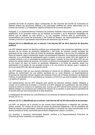 portafolio del fondo de cesantía, según corresponda. En las reuniones del Comité de Inversiones se
deberán analizar las situaciones relativas a los potenciales conflictos de interés relacionados con el
proceso de inversión y su tratamiento, dejando constancia de los temas discutidos.

Parágrafo 2. La Superintendencia Financiera de Colombia mediante instrucciones de carácter general
establecerá: a) El contenido mínimo de las Políticas de Inversión y de la Asignación Estratégica de
Activos que se definen en este artículo y, b) Los requisitos mínimos para la conformación y
funcionamiento del Comité de Inversiones y del Comité de Riesgos, las responsabilidades de dichos
comités y la forma en que deberán documentarse las decisiones que se tomen.

Artículo 2.6.13.1.2 (Modificado por el artículo 2 del Decreto 857 de 2011) Ejercicio de derechos
políticos.

Las AFP deberán ejercer los derechos políticos que correspondan a las inversiones realizadas con los
recursos de los fondos de pensiones obligatorias y del fondo de cesantía cuando sumadas las
posiciones de los cuatro (4) tipos de fondos de pensiones obligatorias o de los dos (2) portafolios del
fondo de cesantía, según corresponda, tengan una participación relevante. Se entiende por participación
relevante: (i) un porcentaje de participación igual o superior al cinco por ciento (5%) del capital de la
sociedad emisora, y (ii) un porcentaje de participación igual o superior al cinco por ciento (5%) de una
emisión de valores distinta de acciones. Así mismo, se tendrá una participación relevante cuando alguno
de los cuatro (4) tipos de fondos de pensiones obligatorias o el fondo de cesantía, tenga una
participación en el capital de una sociedad emisora o en una emisión de valores, igual o superior al
cinco por ciento (5%) del valor del respectivo fondo.

Las AFP deberán velar por que siempre prevalezca el interés de los afiliados y ejercer los derechos
políticos de conformidad con una política aprobada por su Junta Directiva. La Superintendencia
Financiera de Colombia instruirá respecto del contenido mínimo de la Política de Ejercicio de Derechos
Políticos, la periodicidad con la cual deberá ser revisada y la forma en que será divulgada a los afiliados
y al público en general.

Los representantes que las AFP designen para ejercer los derechos políticos estarán obligados a
cumplir con la política de la entidad y a informar a la AFP respecto de la justificación del voto emitido
cuando la misma no conste en la respectiva acta. Cuando una AFP vote de forma contraria a la mayoría
deberá entregar una constancia que justifique las razones de su decisión a quien ejerza la secretaría de
la reunión para que sea incorporada en el acta respectiva.

La designación de miembros de Junta Directiva en los emisores de valores se regirá por lo previsto en el
artículo 2.6.13.1.5.

Artículo 2.6.13.1.3 (Modificado por el artículo 2 del Decreto 857 de 2011)Acuerdos de Accionistas.

Las AFP, sin perjuicio de lo previsto en las normas sobre transparencia e integridad del mercado,
podrán suscribir, en nombre de los tipos de fondos de pensiones obligatorias y de los portafolios del
fondo de cesantía que administran, acuerdos de accionistas o convenios con otros inversionistas con el
alcance previsto en la ley, asumiendo para el efecto obligaciones a plazo o condición.

Los acuerdos o convenios mencionados deberán remitirse a la Superintendencia Financiera de
Colombia de forma inmediata a su suscripción.
 