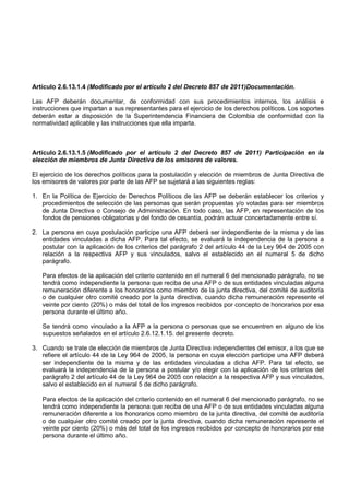 Artículo 2.6.13.1.4 (Modificado por el artículo 2 del Decreto 857 de 2011)Documentación.

Las AFP deberán documentar, de conformidad con sus procedimientos internos, los análisis e
instrucciones que impartan a sus representantes para el ejercicio de los derechos políticos. Los soportes
deberán estar a disposición de la Superintendencia Financiera de Colombia de conformidad con la
normatividad aplicable y las instrucciones que ella imparta.



Artículo 2.6.13.1.5 (Modificado por el artículo 2 del Decreto 857 de 2011) Participación en la
elección de miembros de Junta Directiva de los emisores de valores.

El ejercicio de los derechos políticos para la postulación y elección de miembros de Junta Directiva de
los emisores de valores por parte de las AFP se sujetará a las siguientes reglas:

1. En la Política de Ejercicio de Derechos Políticos de las AFP se deberán establecer los criterios y
   procedimientos de selección de las personas que serán propuestas y/o votadas para ser miembros
   de Junta Directiva o Consejo de Administración. En todo caso, las AFP, en representación de los
   fondos de pensiones obligatorias y del fondo de cesantía, podrán actuar concertadamente entre sí.

2. La persona en cuya postulación participe una AFP deberá ser independiente de la misma y de las
   entidades vinculadas a dicha AFP. Para tal efecto, se evaluará la independencia de la persona a
   postular con la aplicación de los criterios del parágrafo 2 del artículo 44 de la Ley 964 de 2005 con
   relación a la respectiva AFP y sus vinculados, salvo el establecido en el numeral 5 de dicho
   parágrafo.

   Para efectos de la aplicación del criterio contenido en el numeral 6 del mencionado parágrafo, no se
   tendrá como independiente la persona que reciba de una AFP o de sus entidades vinculadas alguna
   remuneración diferente a los honorarios como miembro de la junta directiva, del comité de auditoría
   o de cualquier otro comité creado por la junta directiva, cuando dicha remuneración represente el
   veinte por ciento (20%) o más del total de los ingresos recibidos por concepto de honorarios por esa
   persona durante el último año.

   Se tendrá como vinculado a la AFP a la persona o personas que se encuentren en alguno de los
   supuestos señalados en el artículo 2.6.12.1.15. del presente decreto.

3. Cuando se trate de elección de miembros de Junta Directiva independientes del emisor, a los que se
   refiere el artículo 44 de la Ley 964 de 2005, la persona en cuya elección participe una AFP deberá
   ser independiente de la misma y de las entidades vinculadas a dicha AFP. Para tal efecto, se
   evaluará la independencia de la persona a postular y/o elegir con la aplicación de los criterios del
   parágrafo 2 del artículo 44 de la Ley 964 de 2005 con relación a la respectiva AFP y sus vinculados,
   salvo el establecido en el numeral 5 de dicho parágrafo.

   Para efectos de la aplicación del criterio contenido en el numeral 6 del mencionado parágrafo, no se
   tendrá como independiente la persona que reciba de una AFP o de sus entidades vinculadas alguna
   remuneración diferente a los honorarios como miembro de la junta directiva, del comité de auditoría
   o de cualquier otro comité creado por la junta directiva, cuando dicha remuneración represente el
   veinte por ciento (20%) o más del total de los ingresos recibidos por concepto de honorarios por esa
   persona durante el último año.
 