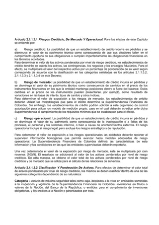 Artículo 2.1.1.3.1 Riesgos Crediticio, De Mercado Y Operacional. Para los efectos de este Capítulo
se entiende por:

a)      Riesgo crediticio: La posibilidad de que un establecimiento de crédito incurra en pérdidas y se
disminuya el valor de su patrimonio técnico como consecuencia de que sus deudores fallen en el
cumplimiento oportuno de sus obligaciones o cumplan imperfectamente las obligaciones financieras en
los términos acordados.
Para determinar el valor de los activos ponderados por nivel de riesgo crediticio, los establecimientos de
crédito tendrán en cuenta los activos, las contingencias, los negocios y los encargos fiduciarios. Para el
efecto, se multiplicará el valor del respectivo activo por un porcentaje de ponderación de su valor según
corresponda de acuerdo con la clasificación en las categorías señaladas en los artículos 2.1.1.3.2,
2.1.1.3.3 y 2.1.1.3.4 de este Decreto;

b)      Riesgo de mercado: La posibilidad de que un establecimiento de crédito incurra en pérdidas y
se disminuya el valor de su patrimonio técnico como consecuencia de cambios en el precio de los
instrumentos financieros en los que la entidad mantenga posiciones dentro o fuera del balance. Estos
cambios en el precio de los instrumentos pueden presentarse, por ejemplo, como resultado de
variaciones en las tasas de interés, tipos de cambio y otros índices.
Para determinar el valor de exposición a los riesgos de mercado, los establecimientos de crédito
deberán utilizar las metodologías que para el efecto determine la Superintendencia Financiera de
Colombia. Sin embargo, los establecimientos de crédito podrán solicitar a este organismo de control
autorización para utilizar un modelo de medición propio, caso en el cual deberán acreditar ante dicha
Superintendencia el cumplimiento de los requisitos mínimos que se establezcan para el efecto.

c)     Riesgo operacional: La posibilidad de que un establecimiento de crédito incurra en pérdidas y
se disminuya el valor de su patrimonio como consecuencia de la inadecuación o a fallos de los
procesos, el personal y los sistemas internos, o bien a causa de acontecimientos externos. El riesgo
operacional incluye el riesgo legal, pero excluye los riesgos estratégico y de reputación.

Para determinar el valor de exposición a los riesgos operacionales las entidades deberán reportar al
supervisor información homogénea que permita avanzar hacia medidas adecuadas de riesgo
operacional. La Superintendencia Financiera de Colombia definirá las características de esta
información y las condiciones en las que las entidades supervisadas deberán reportarla.

Una vez determinado el valor de la exposición por riesgo de mercado, éste se multiplicará por cien
novenos (100/9). El resultado se adicionará al valor de los activos ponderados por nivel de riesgo
crediticio. De esta manera, se obtiene el valor total de los activos ponderados por nivel de riesgo
crediticio y de mercado que se utiliza para el cálculo de las relaciones de solvencia.

Artículo 2.1.1.3.2 Clasificación Y Ponderación De Activos. Para efectos de determinar el valor total
de activos ponderados por nivel de riesgo crediticio, los mismos se deben clasificar dentro de una de las
siguientes categorías dependiendo de su naturaleza:

Categoría I. Activos de máxima seguridad tales como caja, depósitos a la vista en entidades sometidas
a la inspección y vigilancia de la Superintendencia Financiera de Colombia, inversiones en títulos o
valores de la Nación, del Banco de la República, o emitidos para el cumplimiento de inversiones
obligatorias, y los créditos a la Nación o garantizados por esta.
 