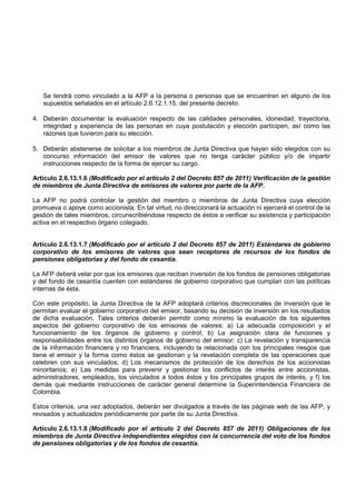 Se tendrá como vinculado a la AFP a la persona o personas que se encuentren en alguno de los
   supuestos señalados en el artículo 2.6.12.1.15. del presente decreto.

4. Deberán documentar la evaluación respecto de las calidades personales, idoneidad, trayectoria,
   integridad y experiencia de las personas en cuya postulación y elección participen, así como las
   razones que tuvieron para su elección.

5. Deberán abstenerse de solicitar a los miembros de Junta Directiva que hayan sido elegidos con su
   concurso información del emisor de valores que no tenga carácter público y/o de impartir
   instrucciones respecto de la forma de ejercer su cargo.

Artículo 2.6.13.1.6 (Modificado por el artículo 2 del Decreto 857 de 2011) Verificación de la gestión
de miembros de Junta Directiva de emisores de valores por parte de la AFP.

La AFP no podrá controlar la gestión del miembro o miembros de Junta Directiva cuya elección
promueva o apoye como accionista. En tal virtud, no direccionará la actuación ni ejercerá el control de la
gestión de tales miembros, circunscribiéndose respecto de éstos a verificar su asistencia y participación
activa en el respectivo órgano colegiado.


Artículo 2.6.13.1.7 (Modificado por el artículo 2 del Decreto 857 de 2011) Estándares de gobierno
corporativo de los emisores de valores que sean receptores de recursos de los fondos de
pensiones obligatorias y del fondo de cesantía.

La AFP deberá velar por que los emisores que reciban inversión de los fondos de pensiones obligatorias
y del fondo de cesantía cuenten con estándares de gobierno corporativo que cumplan con las políticas
internas de ésta.

Con este propósito, la Junta Directiva de la AFP adoptará criterios discrecionales de inversión que le
permitan evaluar el gobierno corporativo del emisor, basando su decisión de inversión en los resultados
de dicha evaluación. Tales criterios deberán permitir como mínimo la evaluación de los siguientes
aspectos del gobierno corporativo de los emisores de valores: a) La adecuada composición y el
funcionamiento de los órganos de gobierno y control; b) La asignación clara de funciones y
responsabilidades entre los distintos órganos de gobierno del emisor; c) La revelación y transparencia
de la información financiera y no financiera, incluyendo la relacionada con los principales riesgos que
tiene el emisor y la forma como éstos se gestionan y la revelación completa de las operaciones que
celebren con sus vinculados; d) Los mecanismos de protección de los derechos de los accionistas
minoritarios; e) Las medidas para prevenir y gestionar los conflictos de interés entre accionistas,
administradores, empleados, los vinculados a todos éstos y los principales grupos de interés, y f) los
demás que mediante instrucciones de carácter general determine la Superintendencia Financiera de
Colombia.

Estos criterios, una vez adoptados, deberán ser divulgados a través de las páginas web de las AFP, y
revisados y actualizados periódicamente por parte de su Junta Directiva.

Artículo 2.6.13.1.8 (Modificado por el artículo 2 del Decreto 857 de 2011) Obligaciones de los
miembros de Junta Directiva independientes elegidos con la concurrencia del voto de los fondos
de pensiones obligatorias y de los fondos de cesantía.
 