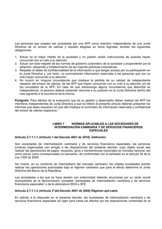 Las personas que acepten ser postuladas por una AFP como miembro independiente de una Junta
Directiva de un emisor de valores y resulten elegidas en dicha dignidad, tendrán las siguientes
obligaciones:

1. Actuar en el mejor interés de la sociedad y no podrán recibir instrucciones de quienes hayan
   concurrido con su voto a su elección.
2. Actuar con todo respeto de las normas de gobierno corporativo de la sociedad y propenderán por la
   adopción, desarrollo y fortalecimiento de las mejores prácticas corporativas.
3. Respetar el deber de confidencialidad de la información a que tengan acceso por su participación en
   la Junta Directiva y, por tanto, no suministrarán información reservada a las personas que con su
   voto hayan concurrido a su elección.
4. No incurrir en ninguna circunstancia que implique la pérdida de su calidad de independiente
   respecto del emisor de valores, de las AFP que hayan concurrido con su voto a su elección y/o de
   los vinculados de la AFP. En caso de que sobrevenga alguna circunstancia que desvirtúe su
   independencia, la persona deberá presentar renuncia a su posición en la Junta Directiva dentro del
   mes siguiente a la ocurrencia de la misma.

Parágrafo. Para efectos de la evaluación que de su gestión y desempeño deben realizar las AFP los
miembros independientes de Junta Directiva a que se refiere el presente artículo deberán presentar los
informes que éstas requieran sin que ello implique el suministro de información reservada y confidencial
del emisor de valores respectivo.”



                             LIBRO 7    NORMAS APLICABLES A LAS SOCIEDADES DE
                              INTERMEDIACIÓN CAMBIARIA Y DE SERVICIOS FINANCIEROS
                                                 ESPECIALES

Artículo 2.7.1.1.1 (Artículo 1 del Decreto 4601 de 2010). Definición.

Son sociedades de intermediación cambiaria y de servicios financieros especiales, las personas
jurídicas organizadas con arreglo a las disposiciones del presente decreto, cuyo objeto social sea
realizar las operaciones de pagos, recaudos, giros y transferencias nacionales en moneda nacional, así
como actuar como corresponsales no bancarios, de conformidad con lo señalado en el artículo 34 de la
Ley 1328 de 2009.

Así mismo, en su condición de intermediario del mercado cambiario, las citadas sociedades podrán
realizar las operaciones autorizadas bajo el régimen cambiario que para el efecto determine la Junta
Directiva del Banco de la República.

Las sociedades a las que se hace alusión con anterioridad deberán anunciarse por su razón social
acompañada de la denominación completa “sociedades de intermediación cambiaria y de servicios
financieros especiales” o de la abreviatura SICA y SFE.

Artículo 2.7.1.1.2 (Artículo 2° del Decreto 4601 de 2009) Régimen apli cable.

En adición a lo dispuesto en el presente decreto, las sociedades de intermediación cambiaria y de
servicios financieros especiales se rigen para todos los efectos por las disposiciones contenidas en el
 