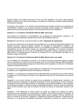 Estatuto Orgánico del Sistema Financiero en tanto les sean aplicables. Así mismo, tales entidades
deberán cumplir con las instrucciones relativas a la gestión de riesgos que expida la Superintendencia
Financiera de Colombia.

Sin perjuicio de lo anterior, en su condición de intermediarios del mercado cambiario, las sociedades de
intermediación cambiaria y de servicios financieros especiales estarán sujetas a las obligaciones y
disposiciones que para tal efecto imparta la Junta Directiva del Banco de la República.

Artículo 2.7.1.1.3 (Artículo 3° del Decreto 4601 de 2009). Tipo social .

Para efectos de constitución y funcionamiento, las sociedades de intermediación cambiaria y de
servicios financieros especiales deberán tener la forma de sociedades anónimas.

Artículo 2.7.1.1.4 (Artículo 4° del Decreto 4601 de 2009). Requisitos de organización.

En adición al cumplimiento de las disposiciones establecidas en el artículo 53 del Estatuto Orgánico del
Sistema Financiero, quienes pretendan constituir una sociedad de intermediación cambiaria y de
servicios financieros especiales deberán contar con una plataforma tecnológica y una infraestructura
administrativa tal que les permita realizar las operaciones cambiarias y de servicios financieros
especiales autorizadas por la ley, con los estándares de seguridad, calidad y eficiencia que para el
efecto defina la Superintendencia Financiera de Colombia y/o la Junta Directiva del Banco de la
República, según corresponda.

Artículo 2.7.1.1.5 (Artículo 5° del Decreto 4601 de 2009). Monto mínim o de capital.

Las sociedades de intermediación cambiaria y de servicios financieros especiales deberán acreditar
para su constitución un monto mínimo de capital de ocho mil cien millones de pesos ($8.100.000.000).
Los aumentos de capital deberán pagarse de conformidad con lo dispuesto en el artículo 81 del Estatuto
Orgánico del Sistema Financiero.

El monto mínimo de capital aquí previsto deberá ser cumplido de manera permanente por las referidas
sociedades, y con independencia de las actividades que desarrolle.

Parágrafo 1. Lo dispuesto en el presente artículo debe entenderse sin perjuicio de los montos mínimos
de capital que la Junta Directiva del Banco de la República exija para los intermediarios del mercado
cambiario.

Parágrafo 2. Los montos mínimos de capital de las sociedades de intermediación cambiaria y de
servicios financieros especiales se ajustarán anualmente en forma automática en el mismo sentido y
porcentaje en que varíe el Índice de Precios al Consumidor que suministre el DANE. El valor resultante
se aproximará al múltiplo en millones de pesos inmediatamente superior. El primer ajuste se realizará en
enero de 2010 tomando como base la variación del Índice de Precios al Consumidor durante el año
2009.

Parágrafo 3. Para determinar el monto mínimo de capital que deberá ser cumplido de manera
permanente por las sociedades de intermediación cambiaria y de servicios financieros especiales, se
deberán sumar las siguientes cuentas patrimoniales: capital suscrito y pagado, reservas, superávit por
prima en colocación de acciones, utilidades no distribuidas de ejercicios anteriores, revalorización del
patrimonio, y se deducirán las pérdidas acumuladas. Igualmente se tendrán en cuenta los bonos
 