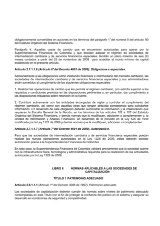 obligatoriamente convertibles en acciones en los términos del parágrafo 1° del numeral 5 del artículo 80
del Estatuto Orgánico del Sistema Financiero.

Parágrafo 4. Aquellas casas de cambio que se encuentren autorizadas para operar por la
Superintendencia Financiera de Colombia y que decidan adoptar el régimen de sociedades de
intermediación cambiaria y de servicios financieros especiales, tendrán un plazo máximo de seis (6)
meses contados a partir del 25 de noviembre de 2009 para acreditar el monto mínimo de capital
establecido en el presente artículo.

Artículo 2.7.1.1.6 (Artículo 6° del Decreto 4601 de 2009). Obligacione s especiales.

Adicionalmente a las obligaciones como institución financiera e intermediario del mercado cambiario, las
sociedades de intermediación cambiaria y de servicios financieros especiales y sus administradores
están sometidos al cumplimiento de las siguientes obligaciones especiales:

1. Realizar las operaciones de cambio que les permita el régimen cambiario, con estricta sujeción a los
requisitos y condiciones previstos en las disposiciones pertinentes y, en particular, dar cumplimiento a
las disposiciones tributarias sobre retención en la fuente.

2. Contribuir activamente con las entidades encargadas de vigilar y controlar el cumplimiento del
régimen cambiario, así como con aquellas otras que tengan atribuida competencia para solicitarles
información. En desarrollo de esta obligación deberán suministrar la información y la colaboración que
requieran la Fiscalía General de la Nación, en los términos de los artículos 102 a 107 del Estatuto
Orgánico del Sistema Financiero, y demás normas que lo modifiquen, adicionen o complementen y, la
Unidad de Información y Análisis Financiero, en desarrollo de lo previsto en la Ley 526 de 1999
modificada por la Ley 1121 de 2006 y demás normas que la modifiquen, adicionen o complementen.

Artículo 2.7.1.1.7 (Artículo 7° del Decreto 4601 de 2009). Autorizació n.

Para que las sociedades de intermediación cambiaria y de servicios financieros especiales puedan
realizar las nuevas operaciones autorizadas en la Ley 1328 de 2009, estas deberán solicitar
autorización previa a la Superintendencia Financiera de Colombia.

En todo caso, la Superintendencia Financiera de Colombia validará previamente que la sociedad cuente
con la infraestructura física, tecnológica y administrativa requerida para la realización de las actividades
autorizadas por la Ley 1328 de 2009.



                              LIBRO 8        NORMAS APLICABLES A LAS SOCIEDADES DE
                                                    CAPITALIZACIÓN

                               TÍTULO 1 PATRIMONIO ADECUADO

Artículo 2.8.1.1.1 (Artículo 1º del Decreto 3086 de 1997). Patrimonio adecuado.

Las sociedades de capitalización deberán cumplir las normas sobre niveles de patrimonio adecuado
contempladas en este Título con el fin de proteger la confianza del público en el sistema y asegurar su
desarrollo en condiciones de seguridad y competitividad.
 
