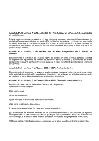 Artículo 2.8.1.1.2 (Artículo 2º del Decreto 3086 de 1997). Relación de solvencia de las sociedades
de capitalización.

Establécese como relación de solvencia, un nivel mínimo de patrimonio adecuado de las sociedades de
capitalización equivalente al siete por ciento (7%) del total de sus activos y contingencias en moneda
nacional y extranjera, ponderados por riesgo. Por lo tanto, el patrimonio técnico de las sociedades de
capitalización, definido en los términos de este Título no podrá ser inferior al nivel adecuado de
patrimonio aquí señalado.

Artículo 2.8.1.1.3 (Artículo 3º del Decreto 3086 de 1997). Cumplimiento de la relación de
solvencia.

El cumplimiento de la relación de solvencia vigente se realizará en forma individual por cada sociedad
de capitalización. Igualmente la relación de solvencia deberá cumplirse y supervisarse en forma
consolidada, de acuerdo con las instrucciones que para el efecto imparta la Superintendencia Financiera
de Colombia.

Artículo 2.8.1.1.4 (Artículo 4º del Decreto 3086 de 1997). Patrimonio técnico.

El cumplimiento de la relación de solvencia se efectuará con base en el patrimonio técnico que refleje
cada sociedad de capitalización, calculado de acuerdo con las reglas de los artículos siguientes, esto
es, mediante la suma del patrimonio básico y del patrimonio adicional.

Artículo 2.8.1.1.5 (Artículo 5º del Decreto 3086 de 1997). Cálculo del patrimonio básico.

El patrimonio básico de una sociedad de capitalización comprenderá:
a) El capital suscrito y pagado;

b) La reserva legal;

c) Las demás reservas;

d) Las utilidades no distribuidas de ejercicios anteriores;

e) La prima en colocación de acciones;

f) La cuenta de revalorización del patrimonio cuando sea positiva;

g) Las utilidades del ejercicio en curso, en un porcentaje equivalente a las utilidades del ejercicio
correspondiente a la última asamblea ordinaria que hayan sido capitalizadas o destinadas a incrementar
la reserva legal, o la totalidad de las mismas que deban destinarse a enjugar pérdidas acumuladas;

h) El saldo de los dividendos decretados en acciones por la última asamblea ordinaria de accionistas;
 