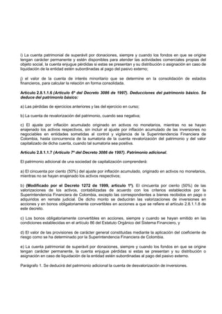 i) La cuenta patrimonial de superávit por donaciones, siempre y cuando los fondos en que se origine
tengan carácter permanente y estén disponibles para atender las actividades comerciales propias del
objeto social, la cuenta enjugue pérdidas si estas se presentan y su distribución o asignación en caso de
liquidación de la entidad estén subordinadas al pago del pasivo externo;

j) el valor de la cuenta de interés minoritario que se determine en la consolidación de estados
financieros, para calcular la relación en forma consolidada.

Artículo 2.8.1.1.6 (Artículo 6º del Decreto 3086 de 1997). Deducciones del patrimonio básico. Se
deduce del patrimonio básico:

a) Las pérdidas de ejercicios anteriores y las del ejercicio en curso;

b) La cuenta de revalorización del patrimonio, cuando sea negativa;

c) El ajuste por inflación acumulado originado en activos no monetarios, mientras no se hayan
enajenado los activos respectivos, sin incluir el ajuste por inflación acumulado de las inversiones no
negociables en entidades sometidas al control y vigilancia de la Superintendencia Financiera de
Colombia, hasta concurrencia de la sumatoria de la cuenta revalorización del patrimonio y del valor
capitalizado de dicha cuenta, cuando tal sumatoria sea positiva.

Artículo 2.8.1.1.7 (Artículo 7º del Decreto 3086 de 1997). Patrimonio adicional.

El patrimonio adicional de una sociedad de capitalización comprenderá:

a) El cincuenta por ciento (50%) del ajuste por inflación acumulado, originado en activos no monetarios,
mientras no se hayan enajenado los activos respectivos;

b) (Modificado por el Decreto 1272 de 1999, articulo 1º). El cincuenta por ciento (50%) de las
valorizaciones de los activos, contabilizadas de acuerdo con los criterios establecidos por la
Superintendencia Financiera de Colombia, excepto las correspondientes a bienes recibidos en pago o
adquiridos en remate judicial. De dicho monto se deducirán las valorizaciones de inversiones en
acciones y en bonos obligatoriamente convertibles en acciones a que se refiere el artículo 2.8.1.1.8 de
este decreto.

c) Los bonos obligatoriamente convertibles en acciones, siempre y cuando se hayan emitido en las
condiciones establecidas en el artículo 86 del Estatuto Orgánico del Sistema Financiero, y

d) El valor de las provisiones de carácter general constituidas mediante la aplicación del coeficiente de
riesgo como se ha determinado por la Superintendencia Financiera de Colombia.

e) La cuenta patrimonial de superávit por donaciones, siempre y cuando los fondos en que se origine
tengan carácter permanente, la cuenta enjugue pérdidas si estas se presentan y su distribución o
asignación en caso de liquidación de la entidad estén subordinadas al pago del pasivo externo.

Parágrafo 1. Se deducirá del patrimonio adicional la cuenta de desvalorización de inversiones.
 