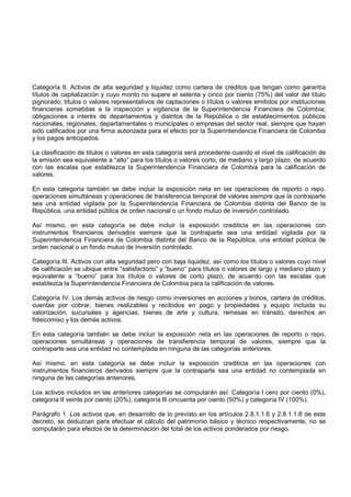 Categoría II. Activos de alta seguridad y liquidez como cartera de créditos que tengan como garantía
títulos de capitalización y cuyo monto no supere el setenta y cinco por ciento (75%) del valor del título
pignorado; títulos o valores representativos de captaciones o títulos o valores emitidos por instituciones
financieras sometidas a la inspección y vigilancia de la Superintendencia Financiera de Colombia;
obligaciones a interés de departamentos y distritos de la República o de establecimientos públicos
nacionales, regionales, departamentales o municipales o empresas del sector real, siempre que hayan
sido calificados por una firma autorizada para el efecto por la Superintendencia Financiera de Colombia
y los pagos anticipados.

La clasificación de títulos o valores en esta categoría será procedente cuando el nivel de calificación de
la emisión sea equivalente a “alto” para los títulos o valores corto, de mediano y largo plazo, de acuerdo
con las escalas que establezca la Superintendencia Financiera de Colombia para la calificación de
valores.

En esta categoría también se debe incluir la exposición neta en las operaciones de reporto o repo,
operaciones simultáneas y operaciones de transferencia temporal de valores siempre que la contraparte
sea una entidad vigilada por la Superintendencia Financiera de Colombia distinta del Banco de la
República, una entidad pública de orden nacional o un fondo mutuo de inversión controlado.

Así mismo, en esta categoría se debe incluir la exposición crediticia en las operaciones con
instrumentos financieros derivados siempre que la contraparte sea una entidad vigilada por la
Superintendencia Financiera de Colombia distinta del Banco de la República, una entidad pública de
orden nacional o un fondo mutuo de inversión controlado.

Categoría III. Activos con alta seguridad pero con baja liquidez, así como los títulos o valores cuyo nivel
de calificación se ubique entre “satisfactorio” y “bueno” para títulos o valores de largo y mediano plazo y
equivalente a “bueno” para los títulos o valores de corto plazo, de acuerdo con las escalas que
establezca la Superintendencia Financiera de Colombia para la calificación de valores.

Categoría IV. Los demás activos de riesgo como inversiones en acciones y bonos, cartera de créditos,
cuentas por cobrar, bienes realizables y recibidos en pago y propiedades y equipo incluida su
valorización, sucursales y agencias, bienes de arte y cultura, remesas en tránsito, derechos en
fideicomiso y los demás activos.

En esta categoría también se debe incluir la exposición neta en las operaciones de reporto o repo,
operaciones simultáneas y operaciones de transferencia temporal de valores, siempre que la
contraparte sea una entidad no contemplada en ninguna de las categorías anteriores.

Así mismo, en esta categoría se debe incluir la exposición crediticia en las operaciones con
instrumentos financieros derivados siempre que la contraparte sea una entidad no contemplada en
ninguna de las categorías anteriores.

Los activos incluidos en las anteriores categorías se computarán así: Categoría I cero por ciento (0%),
categoría II veinte por ciento (20%); categoría Ill cincuenta por ciento (50%) y categoría IV (100%).

Parágrafo 1. Los activos que, en desarrollo de lo previsto en los artículos 2.8.1.1.6 y 2.8.1.1.8 de este
decreto, se deduzcan para efectuar el cálculo del patrimonio básico y técnico respectivamente, no se
computarán para efectos de la determinación del total de los activos ponderados por riesgo.
 