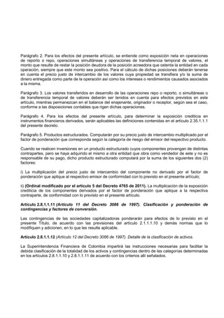 Parágrafo 2. Para los efectos del presente artículo, se entiende como exposición neta en operaciones
de reporto o repo, operaciones simultáneas y operaciones de transferencia temporal de valores, el
monto que resulte de restar la posición deudora de la posición acreedora que ostenta la entidad en cada
operación, siempre que este monto sea positivo. Para el cálculo de dichas posiciones deberán tenerse
en cuenta el precio justo de intercambio de los valores cuya propiedad se transfiera y/o la suma de
dinero entregada como parte de la operación así como los intereses o rendimientos causados asociados
a la misma.

Parágrafo 3. Los valores transferidos en desarrollo de las operaciones repo o reporto, o simultáneas o
de transferencia temporal de valores deberán ser tenidos en cuenta para efectos previstos en este
artículo, mientras permanezcan en el balance del enajenante, originador o receptor, según sea el caso,
conforme a las disposiciones contables que rigen dichas operaciones.

Parágrafo 4. Para los efectos del presente artículo, para determinar la exposición crediticia en
instrumentos financieros derivados, serán aplicables las definiciones contenidas en el artículo 2.35.1.1.1
del presente decreto.

Parágrafo 5. Productos estructurados. Computarán por su precio justo de intercambio multiplicado por el
factor de ponderación que corresponda según la categoría de riesgo del emisor del respectivo producto.

Cuando se realicen inversiones en un producto estructurado cuyos componentes provengan de distintas
contrapartes, pero se haya adquirido el mismo a otra entidad que obra como vendedor de este y no es
responsable de su pago, dicho producto estructurado computará por la suma de los siguientes dos (2)
factores:

i) La multiplicación del precio justo de intercambio del componente no derivado por el factor de
ponderación que aplique al respectivo emisor de conformidad con lo previsto en el presente artículo;

ii) (Ordinal modificado por el artículo 5 del Decreto 4765 de 2011). La multiplicación de la exposición
crediticia de los componentes derivados por el factor de ponderación que aplique a la respectiva
contraparte, de conformidad con lo previsto en el presente artículo.

Artículo 2.8.1.1.11 (Artículo 11 del Decreto 3086 de 1997). Clasificación y ponderación de
contingencias y factores de conversión.

Las contingencias de las sociedades capitalizadoras ponderarán para efectos de lo previsto en el
presente Título, de acuerdo con las previsiones del artículo 2.1.1.1.10 y demás normas que lo
modifiquen y adicionen, en lo que les resulte aplicable.

Artículo 2.8.1.1.12 (Artículo 12 del Decreto 3086 de 1997). Detalle de la clasificación de activos.

La Superintendencia Financiera de Colombia impartirá las instrucciones necesarias para facilitar la
debida clasificación de la totalidad de los activos y contingencias dentro de las categorías determinadas
en los artículos 2.8.1.1.10 y 2.8.1.1.11 de acuerdo con los criterios allí señalados.
 
