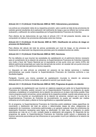 Artículo 2.8.1.1.13 (Artículo 13 del Decreto 3086 de 1997). Valoraciones y provisiones.

Los activos se computarán netos de su respectiva provisión, salvo cuando se trate de las provisiones de
carácter general resultantes de la aplicación del coeficiente de riesgo a que se refieren las normas sobre
evaluación y calificación de cartera expedidas por la Superintendencia Financiera de Colombia.

Para efectos de las deducciones de que trata el artículo 2.8.1.1.8 del presente decreto, estas se
computarán sin deducir las provisiones efectuadas sobre las mismas.

Artículo 2.8.1.1.14 (Artículo 14 del Decreto 3086 de 1997). Clasificación de activos de riesgo en
procesos de titularización.

Para efectos del cálculo del total de activos ponderados por nivel de riesgo, en los procesos de
titularización se observarán las disposiciones previstas para los establecimientos de crédito.

Artículo 2.8.1.1.15 (Artículo 15 del Decreto 3086 de 1997). Sanciones.

Por los defectos en que incurran las sociedades de capitalización en el patrimonio técnico necesario
para el cumplimiento de la relación de solvencia, la Superintendencia Financiera de Colombia impondrá
una multa a favor del Tesoro Nacional por el equivalente al tres punto cinco por ciento (3.5%) del
defecto patrimonial presentado por cada mes del período de control, sin exceder del uno punto cinco por
ciento (1.5%) del total del patrimonio técnico requerido.

Lo dispuesto en este artículo se entenderá sin perjuicio de las demás sanciones o medidas
administrativas que pueda imponer la Superintendencia Financiera de Colombia conforme a sus
facultades legales.

Parágrafo. Cuando una misma sociedad de capitalización incumpla la relación de solvencia
individualmente y en forma consolidada, se aplicará la sanción que resulte mayor.

Artículo 2.8.1.1.16 (Artículo 16 del Decreto 3086 de 1997). Programas de ajuste a la relación.

Las sociedades de capitalización que incurran en vigilancia especial por parte de la Superintendencia
Financiera de Colombia, podrán convenir con el Superintendente Financiero un programa de ajuste
orientado a restablecer el cumplimiento de la relación de solvencia en el plazo más breve posible. Este
mismo programa podrá convenirse, previa solicitud de la respectiva entidad, cuando esta prevea que va
a incurrir o ha incurrido en incumplimiento de la relación de solvencia, siempre que a juicio de la
Superintendencia Financiera de Colombia tal incumplimiento no pueda ser resuelto por medios
ordinarios en el corto plazo y afecte en forma significativa su capacidad operativa.

En el programa, la Superintendencia Financiera de Colombia podrá establecer metas específicas de
crecimiento o distribución del total de activos o determinadas clases de ellos, obligaciones de
enajenación de inversiones, incrementos patrimoniales y en general cualquier clase de condiciones de
desempeño financiero necesarias para lograr su efectividad. En todo caso, el programa no podrá
extenderse por más de un (1) año, contado desde la celebración del programa. En desarrollo de los
programas de ajuste, la Superintendencia Financiera de Colombia podrá reducir o abstenerse de
imponer sanciones pecuniarias por las infracciones en que puedan incurrir por defectos en la relación de
solvencia.
 