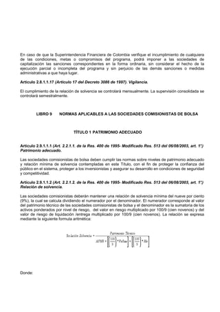 En caso de que la Superintendencia Financiera de Colombia verifique el incumplimiento de cualquiera
de las condiciones, metas o compromisos del programa, podrá imponer a las sociedades de
capitalización las sanciones correspondientes en la forma ordinaria, sin considerar el hecho de la
ejecución parcial o incompleta del programa y sin perjuicio de las demás sanciones o medidas
administrativas a que haya lugar.

Artículo 2.8.1.1.17 (Artículo 17 del Decreto 3086 de 1997). Vigilancia.

El cumplimiento de la relación de solvencia se controlará mensualmente. La supervisión consolidada se
controlará semestralmente.



         LIBRO 9      NORMAS APLICABLES A LAS SOCIEDADES COMISIONISTAS DE BOLSA



                              TÍTULO 1 PATRIMONIO ADECUADO


Artículo 2.9.1.1.1 (Art. 2.2.1.1. de la Res. 400 de 1995- Modificado Res. 513 del 06/08/2003, art. 1°.)
Patrimonio adecuado.

Las sociedades comisionistas de bolsa deben cumplir las normas sobre niveles de patrimonio adecuado
y relación mínima de solvencia contempladas en este Título, con el fin de proteger la confianza del
público en el sistema, proteger a los inversionistas y asegurar su desarrollo en condiciones de seguridad
y competitividad.

Artículo 2.9.1.1.2 (Art. 2.2.1.2. de la Res. 400 de 1995- Modificado Res. 513 del 06/08/2003, art. 1°.)
Relación de solvencia.

Las sociedades comisionistas deberán mantener una relación de solvencia mínima del nueve por ciento
(9%), la cual se calcula dividiendo el numerador por el denominador. El numerador corresponde al valor
del patrimonio técnico de las sociedades comisionistas de bolsa y el denominador es la sumatoria de los
activos ponderados por nivel de riesgo, del valor en riesgo multiplicado por 100/9 (cien novenos) y del
valor de riesgo de liquidación /entrega multiplicado por 100/9 (cien novenos). La relación se expresa
mediante la siguiente formula aritmética:




Donde:
 