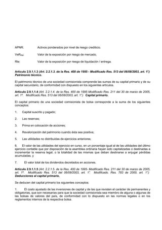 APNR:              Activos ponderados por nivel de riesgo crediticio.

VeRRM:             Valor de la exposición por riesgo de mercado.

Rle:               Valor de la exposición por riesgo de liquidación / entrega.


Artículo 2.9.1.1.3 (Art. 2.2.1.3. de la Res. 400 de 1995 - Modificado Res. 513 del 06/08/2003, art. 1°
                                                                                                     .)
Patrimonio técnico.

El patrimonio técnico de una sociedad comisionista comprende las sumas de su capital primario y de su
capital secundario, de conformidad con dispuesto en los siguientes artículos.

Artículo 2.9.1.1.4 (Art. 2.2.1.4. de la Res. 400 de 1995 Modificado Res. 211 del 30 de marzo de 2005,
art. 1º. Modificado Res. 513 del 06/08/2003, art. 1° Capital primario.
                                                    .)

El capital primario de una sociedad comisionista de bolsa corresponde a la suma de los siguientes
conceptos:

1.     Capital suscrito y pagado;

2.     Las reservas;

3.     Prima en colocación de acciones;

4.     Revalorización del patrimonio cuando ésta sea positiva;

5.     Las utilidades no distribuidas de ejercicios anteriores;

6.    El valor de las utilidades del ejercicio en curso, en un porcentaje igual al de las utilidades del último
ejercicio contable que por disposición de la asamblea ordinaria hayan sido capitalizadas o destinadas a
incrementar la reserva legal, o la totalidad de las mismas que deban destinarse a enjugar pérdidas
acumuladas, y

7.       El valor total de los dividendos decretados en acciones.

Artículo 2.9.1.1.5 (Art. 2.2.1.5. de la Res. 400 de 1995- Modificado Res. 211 del 30 de marzo de 2005,
art. 1º. Modificado Res. 513 del 06/08/2003, art. 1° Modificado. Res. 783 de 2000, art. 1°
                                                          .                                         .)
Deducciones al capital primario.

Se deducen del capital primario los siguientes conceptos:

1.     El costo ajustado de las inversiones de capital y de las que revisten el carácter de permanentes y
obligatorias, que son necesarias para que la sociedad comisionista sea miembro de alguna o algunas de
las bolsas de valores del país, de conformidad con lo dispuesto en las normas legales o en los
reglamentos internos de la respectiva bolsa.
 