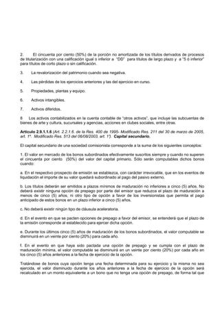 2.      El cincuenta por ciento (50%) de la porción no amortizada de los títulos derivados de procesos
de titularización con una calificación igual o inferior a “DD” para títulos de largo plazo y a “5 ó inferior”
para títulos de corto plazo o sin calificación.

3.    La revalorización del patrimonio cuando sea negativa.

4.    Las pérdidas de los ejercicios anteriores y las del ejercicio en curso.

5.    Propiedades, plantas y equipo.

6.    Activos intangibles.

7.    Activos diferidos.

8    Los activos contabilizados en la cuenta contable de “otros activos”, que incluye las subcuentas de
bienes de arte y cultura, sucursales y agencias, acciones en clubes sociales, entre otras.

Artículo 2.9.1.1.6 (Art. 2.2.1.6. de la Res. 400 de 1995- Modificado Res. 211 del 30 de marzo de 2005,
art. 1º. Modificado Res. 513 del 06/08/2003, art. 1° Capital secundario.
                                                    ).

El capital secundario de una sociedad comisionista corresponde a la suma de los siguientes conceptos:

1. El valor en mercado de los bonos subordinados efectivamente suscritos siempre y cuando no superen
el cincuenta por ciento (50%) del valor del capital primario. Sólo serán computables dichos bonos
cuando:

a. En el respectivo prospecto de emisión se establezca, con carácter irrevocable, que en los eventos de
liquidación el importe de su valor quedará subordinado al pago del pasivo externo.

b. Los títulos deberán ser emitidos a plazos mínimos de maduración no inferiores a cinco (5) años. No
deberá existir ninguna opción de prepago por parte del emisor que reduzca el plazo de maduración a
menos de cinco (5) años, ni otro tipo de opción a favor de los inversionistas que permita el pago
anticipado de estos bonos en un plazo inferior a cinco (5) años.

c. No deberá existir ningún tipo de cláusula aceleratoria.

d. En el evento en que se pacten opciones de prepago a favor del emisor, se entenderá que el plazo de
la emisión corresponde al establecido para ejercer dicha opción.

e. Durante los últimos cinco (5) años de maduración de los bonos subordinados, el valor computable se
disminuirá en un veinte por ciento (20%) para cada año.

f. En el evento en que haya sido pactada una opción de prepago y se cumpla con el plazo de
maduración mínima, el valor computable se disminuirá en un veinte por ciento (20%) por cada año en
los cinco (5) años anteriores a la fecha de ejercicio de la opción.

Tratándose de bonos cuya opción tenga una fecha determinada para su ejercicio y la misma no sea
ejercida, el valor disminuido durante los años anteriores a la fecha de ejercicio de la opción será
recalculado en un monto equivalente a un bono que no tenga una opción de prepago, de forma tal que
 