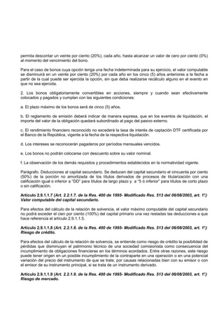 permita descontar un veinte por ciento (20%), cada año, hasta alcanzar un valor de cero por ciento (0%)
al momento del vencimiento del bono.

Para el caso de bonos cuya opción tenga una fecha indeterminada para su ejercicio, el valor computable
se disminuirá en un veinte por ciento (20%) por cada año en los cinco (5) años anteriores a la fecha a
partir de la cual puede ser ejercida la opción, sin que deba realizarse recálculo alguno en el evento en
que no sea ejercida.

2. Los bonos obligatoriamente convertibles en acciones, siempre y cuando sean efectivamente
colocados y pagados y cumplan con las siguientes condiciones:

a. El plazo máximo de los bonos será de cinco (5) años.

b. El reglamento de emisión deberá indicar de manera expresa, que en los eventos de liquidación, el
importe del valor de la obligación quedará subordinado al pago del pasivo externo.

c. El rendimiento financiero reconocido no excederá la tasa de interés de captación DTF certificada por
el Banco de la República, vigente a la fecha de la respectiva liquidación.

d. Los intereses se reconocerán pagaderos por períodos mensuales vencidos.

e. Los bonos no podrán colocarse con descuento sobre su valor nominal.

f. La observación de los demás requisitos y procedimientos establecidos en la normatividad vigente.

Parágrafo. Deducciones al capital secundario. Se deducen del capital secundario el cincuenta por ciento
(50%) de la porción no amortizada de los títulos derivados de procesos de titularización con una
calificación igual o inferior a “DD” para títulos de largo plazo y a “5 ó inferior” para títulos de corto plazo
o sin calificación.

Artículo 2.9.1.1.7 (Art. 2.2.1.7. de la Res. 400 de 1995- Modificado Res. 513 del 06/08/2003, art. 1°.)
Valor computable del capital secundario.

Para efectos del cálculo de la relación de solvencia, el valor máximo computable del capital secundario
no podrá exceder el cien por ciento (100%) del capital primario una vez restadas las deducciones a que
hace referencia el artículo 2.9.1.1.5.

Artículo 2.9.1.1.8 (Art. 2.2.1.8. de la Res. 400 de 1995- Modificado Res. 513 del 06/08/2003, art. 1°.)
Riesgo de crédito.

Para efectos del cálculo de la relación de solvencia, se entiende como riesgo de crédito la posibilidad de
pérdidas que disminuyan el patrimonio técnico de una sociedad comisionista como consecuencia del
incumplimiento de obligaciones financieras en los términos acordados. Entre otras razones, este riesgo
puede tener origen en un posible incumplimiento de la contraparte en una operación o en una potencial
variación del precio del instrumento de que se trate, por causas relacionadas bien con su emisor o con
el emisor de su instrumento principal, si se trata de un instrumento derivado.

Artículo 2.9.1.1.9 (Art. 2.2.1.9. de la Res. 400 de 1995- Modificado Res. 513 del 06/08/2003, art. 1°.)
Riesgo de mercado.
 