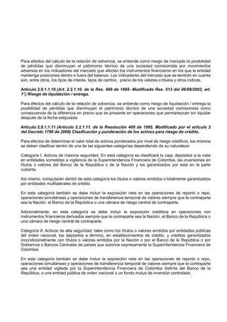 Para efectos del cálculo de la relación de solvencia, se entiende como riesgo de mercado la posibilidad
de pérdidas que disminuyan el patrimonio técnico de una sociedad comisionista por movimientos
adversos en los indicadores del mercado que afecten los instrumentos financieros en los que la entidad
mantenga posiciones dentro o fuera del balance. Los indicadores del mercado que se tendrán en cuenta
son, entre otros, los tipos de interés, tipos de cambio, precio de los valores o títulos y otros índices.

Artículo 2.9.1.1.10 (Art. 2.2.1.10. de la Res. 400 de 1995- Modificado Res. 513 del 06/08/2003, art.
1° Riesgo de liquidación / entrega.
 .)

Para efectos del cálculo de la relación de solvencia, se entiende como riesgo de liquidación / entrega la
posibilidad de pérdidas que disminuyan el patrimonio técnico de una sociedad comisionista como
consecuencia de la diferencia en precio que se presente en operaciones que permanezcan sin liquidar
después de la fecha estipulada.

Artículo 2.9.1.1.11 (Artículo 2.2.1.11. de la Resolución 400 de 1995. Modificado por el artículo 2
del Decreto 1796 de 2008) Clasificación y ponderación de los activos para riesgo de crédito.

Para efectos de determinar el valor total de activos ponderados por nivel de riesgo crediticio, los mismos
se deben clasificar dentro de una de las siguientes categorías dependiendo de su naturaleza:

Categoría I. Activos de máxima seguridad. En esta categoría se clasificará la caja, depósitos a la vista
en entidades sometidas a vigilancia de la Superintendencia Financiera de Colombia, las inversiones en
títulos o valores del Banco de la República o de la Nación y los garantizados por esta en la parte
cubierta.

Así mismo, computarán dentro de esta categoría los títulos o valores emitidos o totalmente garantizados
por entidades multilaterales de crédito.

En esta categoría también se debe incluir la exposición neta en las operaciones de reporto o repo,
operaciones simultáneas y operaciones de transferencia temporal de valores siempre que la contraparte
sea la Nación, el Banco de la República o una cámara de riesgo central de contraparte.

Adicionalmente, en esta categoría se debe incluir la exposición crediticia en operaciones con
instrumentos financieros derivados siempre que la contraparte sea la Nación, el Banco de la República o
una cámara de riesgo central de contraparte.

Categoría II. Activos de alta seguridad, tales como los títulos o valores emitidos por entidades públicas
del orden nacional, los depósitos a término, en establecimientos de crédito, y créditos garantizados
incondicionalmente con títulos o valores emitidos por la Nación o por el Banco de la República o por
Gobiernos o Bancos Centrales de países que autorice expresamente la Superintendencia Financiera de
Colombia.

En esta categoría también se debe incluir la exposición neta en las operaciones de reporto o repo,
operaciones simultáneas y operaciones de transferencia temporal de valores siempre que la contraparte
sea una entidad vigilada por la Superintendencia Financiera de Colombia distinta del Banco de la
República, o una entidad pública de orden nacional o un fondo mutuo de inversión controlado.
 