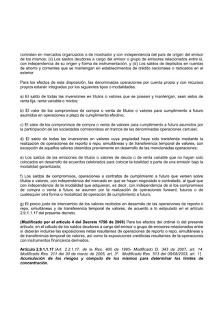 contraten en mercados organizados o de mostrador y con independencia del país de origen del emisor
de los mismos; (ii) Los saldos deudores a cargo del emisor o grupo de emisores relacionados entre sí,
con independencia de su origen y forma de instrumentación, y (iii) Los saldos de depósitos en cuentas
de ahorro y corrientes que se mantengan en establecimientos de crédito nacionales o radicados en el
exterior.

Para los efectos de esta disposición, las denominadas operaciones por cuenta propia y con recursos
propios estarán integradas por los siguientes tipos o modalidades:

a) El saldo de todas las inversiones en títulos o valores que se posean y mantengan, sean estos de
renta fija, renta variable o mixtos;

b) El valor de los compromisos de compra o venta de títulos o valores para cumplimiento a futuro
asumidos en operaciones a plazo de cumplimiento efectivo;

c) El valor de los compromisos de compra o venta de valores para cumplimiento a futuro asumidos por
la participación de las sociedades comisionistas en tramos de las denominadas operaciones carrusel;

d) El saldo de todas las inversiones en valores cuya propiedad haya sido transferida mediante la
realización de operaciones de reporto o repo, simultáneas y de transferencia temporal de valores, con
excepción de aquellos valores obtenidos previamente en desarrollo de las mencionadas operaciones;

e) Los saldos de las emisiones de títulos o valores de deuda o de renta variable que no hayan sido
colocados en desarrollo de acuerdos celebrados para colocar la totalidad o parte de una emisión bajo la
modalidad garantizada;

f) Los saldos de compromisos, operaciones o contratos de cumplimiento a futuro que versen sobre
títulos o valores, con independencia del mercado en que se hayan negociado o contratado, al igual que
con independencia de la modalidad que adquieran, es decir, con independencia de si los compromisos
de compra o venta a futuro se asumen por la realización de operaciones forward, futuros o de
cualesquier otra forma o modalidad de operación de cumplimiento a futuro;

g) El precio justo de intercambio de los valores recibidos en desarrollo de las operaciones de reporto o
repo, simultáneas y de transferencia temporal de valores, de acuerdo a lo estipulado en el artículo
2.9.1.1.17 del presente decreto.

(Modificado por el artículo 4 del Decreto 1796 de 2008) Para los efectos del ordinal ii) del presente
artículo, en el cálculo de los saldos deudores a cargo del emisor o grupo de emisores relacionados entre
sí deberán incluirse las exposiciones netas resultantes de operaciones de reporto o repo, simultáneas y
de transferencia temporal de valores, así como la exposiciones crediticias resultantes de la operaciones
con instrumentos financieros derivados.

Artículo 2.9.1.1.17 (Art. 2.2.1.17. de la Res. 400 de 1995- Modificado D. 343 de 2007, art. 14.
Modificado Res. 211 del 30 de marzo de 2005, art. 3º. Modificado Res. 513 del 06/08/2003, art. 1°
                                                                                                ).
Acumulación de los riesgos y cómputo de los mismos para determinar los límites de
concentración.
 