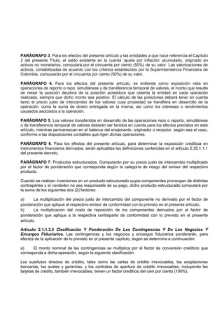PARÁGRAFO 3. Para los efectos del presente artículo y las entidades a que hace referencia el Capítulo
2 del presente Título, el saldo existente en la cuenta ‘ajuste por inflación’ acumulado, originado en
activos no monetarios, computará por el cincuenta por ciento (50%) de su valor. Las valorizaciones de
activos, contabilizadas de acuerdo con los criterios establecidos por la Superintendencia Financiera de
Colombia, computarán por el cincuenta por ciento (50%) de su valor.

PARÁGRAFO 4. Para los efectos del presente artículo, se entiende como exposición neta en
operaciones de reporto o repo, simultáneas y de transferencia temporal de valores, el monto que resulte
de restar la posición deudora de la posición acreedora que ostenta la entidad en cada operación
realizada, siempre que dicho monto sea positivo. El cálculo de las posiciones deberá tener en cuenta
tanto el precio justo de intercambio de los valores cuya propiedad se transfiera en desarrollo de la
operación, como la suma de dinero entregada en la misma, así como los intereses o rendimientos
causados asociados a la operación.

PARÁGRAFO 5. Los valores transferidos en desarrollo de las operaciones repo o reporto, simultáneas
o de transferencia temporal de valores deberán ser tenidos en cuenta para los efectos previstos en este
artículo, mientras permanezcan en el balance del enajenante, originador o receptor, según sea el caso,
conforme a las disposiciones contables que rigen dichas operaciones.

PARÁGRAFO 6. Para los efectos del presente artículo, para determinar la exposición crediticia en
instrumentos financieros derivados, serán aplicables las definiciones contenidas en el artículo 2.35.1.1.1
del presente decreto.

PARÁGRAFO 7. Productos estructurados. Computarán por su precio justo de intercambio multiplicado
por el factor de ponderación que corresponda según la categoría de riesgo del emisor del respectivo
producto.

Cuando se realicen inversiones en un producto estructurado cuyos componentes provengan de distintas
contrapartes y el vendedor no sea responsable de su pago, dicho producto estructurado computará por
la suma de los siguientes dos (2) factores:

a)      La multiplicación del precio justo de intercambio del componente no derivado por el factor de
ponderación que aplique al respectivo emisor de conformidad con lo previsto en el presente artículo;
b)      La multiplicación del costo de reposición de los componentes derivados por el factor de
ponderación que aplique a la respectiva contraparte de conformidad con lo previsto en el presente
artículo.

Artículo 2.1.1.3.3 Clasificación Y Ponderación De Las Contingencias Y De Los Negocios Y
Encargos Fiduciarios. Las contingencias y los negocios y encargos fiduciarios ponderarán, para
efectos de la aplicación de lo previsto en el presente capítulo, según se determina a continuación:

a)     El monto nominal de las contingencias se multiplica por el factor de conversión crediticio que
corresponda a dicha operación, según la siguiente clasificación:

Los sustitutos directos de crédito, tales como las cartas de crédito irrevocables, las aceptaciones
bancarias, los avales y garantías, y los contratos de apertura de crédito irrevocables, incluyendo las
tarjetas de crédito, también irrevocables, tienen un factor crediticio del cien por ciento (100%).
 