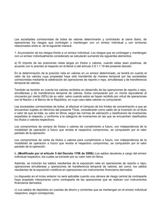 Las sociedades comisionistas de bolsa de valores determinarán y controlarán al cierre diario, de
operaciones los riesgos que contraigan y mantengan con un emisor individual y con emisores
relacionados entre sí, de la siguiente manera:

1. Acumulación de los riesgos frente a un emisor individual. Los riesgos que se contraigan y mantengan
con un emisor individualmente considerado se calcularán sumando los siguientes elementos:

a) El importe de las posiciones netas largas en títulos o valores, cuando estas sean positivas, de
acuerdo con lo previsto al respecto en el literal c) del artículo 2.9.1.1.19 del presente decreto.

En la determinación de la posición neta en valores en un emisor determinado, se tendrá en cuenta el
valor de los valores cuya propiedad haya sido transferida de manera temporal por las sociedades
comisionistas mediante la celebración de operaciones de reporto o repo, simultáneas y de transferencia
temporal de valores.

También se tendrán en cuenta los valores recibidos en desarrollo de las operaciones de reporto o repo,
simultáneas y de transferencia temporal de valores. Estos computarán por un monto equivalente al
cincuenta por ciento (50%) de su valor, salvo cuando estos se hayan recibido por virtud de operaciones
con la Nación o el Banco de la República, en cuyo caso tales valores no computarán.

Las sociedades comisionistas de bolsa, al efectuar el cómputo de los límites de concentración a que se
encuentran sujetas en términos del presente Título, considerarán como saldo de la inversión en el título
o valor de que se trate, su valor en libros, según las normas de valoración y clasificación de inversiones
expedidas al respecto, y conforme a la categoría de inversiones en las que se encuentren clasificados
los títulos o valores respectivos.

Los compromisos de compra de títulos o valores de cumplimiento a futuro, con independencia de la
modalidad de operación a futuro que revista el respectivo compromiso, se computarán por el valor
pactado de la operación.

Los compromisos de venta de títulos o valores para cumplimiento a futuro, con independencia de la
modalidad de operación a futuro que revista el respectivo compromiso, se computarán por el valor
pactado de la operación;

b. (Modificado por el artículo 5 del Decreto 1796 de 2008)) Los saldos deudores a cargo del emisor
individual respectivo, los cuales se tomarán por su valor neto en libros.

Además, se incluirán los saldos resultantes de la exposición neta en operaciones de reporto o repo,
operaciones simultáneas y operaciones de transferencia temporal de valores; así como, los saldos
resultantes de la exposición crediticia en operaciones con instrumentos financieros derivados.

Lo dispuesto en el inciso anterior no será aplicable cuando una cámara de riesgo central de contraparte
haya aceptado interponerse como contraparte de las operaciones que se realicen con instrumentos
financieros derivados.

c) Los saldos de depósitos en cuentas de ahorro y corrientes que se mantengan en el emisor individual
respectivo, según corresponda;
 