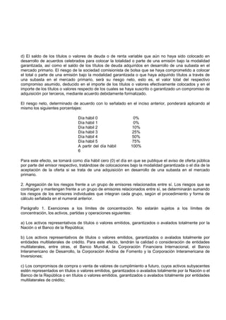 d) El saldo de los títulos o valores de deuda o de renta variable que aún no haya sido colocado en
desarrollo de acuerdos celebrados para colocar la totalidad o parte de una emisión bajo la modalidad
garantizada, así como el saldo de los títulos de deuda adquiridos en desarrollo de una subasta en el
mercado primario. El riesgo de la sociedad comisionista de bolsa que se haya comprometido a colocar
el total o parte de una emisión bajo la modalidad garantizada o que haya adquirido títulos a través de
una subasta en el mercado primario, será su riesgo neto, esto es, el valor total del respectivo
compromiso asumido, deducido en el importe de los títulos o valores efectivamente colocados y en el
importe de los títulos o valores respecto de los cuales se haya suscrito o garantizado un compromiso de
adquisición por terceros, mediante acuerdo debidamente formalizado.

El riesgo neto, determinado de acuerdo con lo señalado en el inciso anterior, ponderará aplicando al
mismo los siguientes porcentajes:

                               Día hábil 0                   0%
                               Día hábil 1                   0%
                               Día hábil 2                   10%
                               Día hábil 3                   25%
                               Día hábil 4                   50%
                               Día hábil 5                   75%
                               A partir del día hábil       100%
                               6

Para este efecto, se tomará como día hábil cero (0) el día en que se publique el aviso de oferta pública
por parte del emisor respectivo, tratándose de colocaciones bajo la modalidad garantizada o el día de la
aceptación de la oferta si se trata de una adquisición en desarrollo de una subasta en el mercado
primario.

2. Agregación de los riesgos frente a un grupo de emisores relacionados entre sí. Los riesgos que se
contraigan y mantengan frente a un grupo de emisores relacionados entre sí, se determinarán sumando
los riesgos de los emisores individuales que integran cada grupo, según el procedimiento y forma de
cálculo señalada en el numeral anterior.

Parágrafo 1. Exenciones a los límites de concentración. No estarán sujetos a los límites de
concentración, los activos, partidas y operaciones siguientes:

a) Los activos representativos de títulos o valores emitidos, garantizados o avalados totalmente por la
Nación o el Banco de la República;

b) Los activos representativos de títulos o valores emitidos, garantizados o avalados totalmente por
entidades multilaterales de crédito. Para este efecto, tendrán la calidad o consideración de entidades
multilaterales, entre otras, el Banco Mundial, la Corporación Financiera Internacional, el Banco
Interamericano de Desarrollo, la Corporación Andina de Fomento y la Corporación Interamericana de
Inversiones;

c) Los compromisos de compra o venta de valores de cumplimiento a futuro, cuyos activos subyacentes
estén representados en títulos o valores emitidos, garantizados o avalados totalmente por la Nación o el
Banco de la República o en títulos o valores emitidos, garantizados o avalados totalmente por entidades
multilaterales de crédito;
 