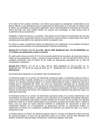 d) El saldo de las cuentas corrientes y de ahorro que posean las sociedades comisionistas en los
bancos líderes y cuya destinación sea el cumplimiento de operaciones en el mercado de valores. Para
el efecto, las sociedades comisionistas registrarán ante la Superintendencia Financiera de Colombia,
dentro del plazo que esta entidad señale, las cuentas que mantengan en estos bancos para el
cumplimiento de sus operaciones.

Parágrafo 2. Patrimonio técnico a considerar. Para efectos de los límites de concentración de que trata
el presente artículo, el patrimonio técnico que se tendrá en cuenta durante un determinado mes, será el
calculado para el penúltimo mes calendario anterior al respectivo mes.

En todos los casos, el patrimonio técnico se determinará con fundamento en los estados financieros
mensuales que se transmitan a la Superintendencia Financiera de Colombia

Artículo 2.9.1.1.18 (Art. 2.2.1.18. de la Res. 400 de 1995- Modificado Res. 513 del 06/08/2003, art.
1° Límites a las operaciones a plazo y carrusel.
 .)

El cuatro punto cinco por ciento (4.5 %) de la posición global bruta (sumatoria de posiciones largas y
cortas) de las operaciones a plazo y carrusel no podrá exceder el valor del patrimonio técnico de la
sociedad comisionista. Para el cálculo de los límites las operaciones computarán por su valor de
cumplimiento o realización.

Artículo 2.9.1.1.19 (Art. 2.2.1.19. de la Res. 400 de 1995- Modificado D. 343 de 2007, art. 15.
Modificado Res. 211 del 30 de marzo de 2005, art. 3º. Modificado Res. 513 del 06/08/2003, art. 1°
                                                                                                .)
Definiciones.

Para efectos de lo dispuesto en el presente Título se entenderá por:

a) Posiciones largas en un emisor: Se denominan posiciones largas a la tenencia actual de títulos o
valores de renta fija o variable, emitidos por un emisor determinado, así como la tenencia futura de los
mismos. Así, generan posiciones largas en un emisor determinado los títulos o valores de renta fija o
variable que se mantengan del mismo, así como los compromisos asumidos por la sociedad para
comprar títulos o valores a futuro, sea que estos se hayan adquirido por la celebración de operaciones a
plazo de cumplimiento efectivo, por la participación en tramos de operaciones carrusel, en operaciones
forward, en operaciones de futuros o en cualesquier modalidad de operación que pueda dar lugar a su
adquisición futura real;

b) Posiciones cortas en un emisor: Se denominan posiciones cortas en un emisor determinado a los
compromisos de venta de títulos o valores a futuro asumidos por la sociedad comisionista respectiva,
cuyos activos subyacentes sean títulos o valores emitidos por el emisor de que se trate. Así, generan
posiciones cortas en un emisor determinado los compromisos asumidos para vender títulos o valores a
futuro, sea que estos se hayan adquirido mediante la celebración de operaciones a plazo de
cumplimiento efectivo, por la participación en operaciones carrusel, en operaciones forward, en
operaciones de futuros o en cualesquier modalidad de operación que pueda dar lugar a su venta o
entrega futura real;

c) Posición neta en un emisor: Se denomina posición neta en un emisor a la diferencia entre la suma de
las posiciones largas y la suma de las posiciones cortas en el mismo. Cuando esta diferencia sea
positiva, la posición neta será larga, mientras que, cuando sea negativa, será corta;
 