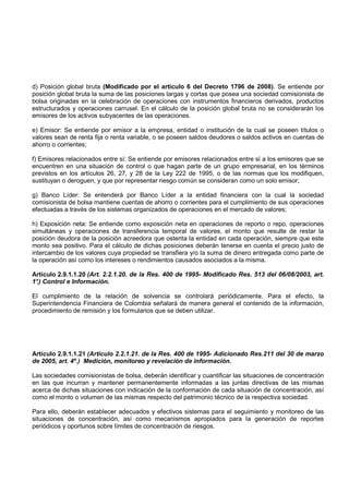 d) Posición global bruta (Modificado por el artículo 6 del Decreto 1796 de 2008). Se entiende por
posición global bruta la suma de las posiciones largas y cortas que posea una sociedad comisionista de
bolsa originadas en la celebración de operaciones con instrumentos financieros derivados, productos
estructurados y operaciones carrusel. En el cálculo de la posición global bruta no se considerarán los
emisores de los activos subyacentes de las operaciones.

e) Emisor: Se entiende por emisor a la empresa, entidad o institución de la cual se poseen títulos o
valores sean de renta fija o renta variable, o se poseen saldos deudores o saldos activos en cuentas de
ahorro o corrientes;

f) Emisores relacionados entre sí: Se entiende por emisores relacionados entre sí a los emisores que se
encuentren en una situación de control o que hagan parte de un grupo empresarial, en los términos
previstos en los artículos 26, 27, y 28 de la Ley 222 de 1995, o de las normas que los modifiquen,
sustituyan o deroguen, y que por representar riesgo común se consideran como un solo emisor;

g) Banco Líder: Se entenderá por Banco Líder a la entidad financiera con la cual la sociedad
comisionista de bolsa mantiene cuentas de ahorro o corrientes para el cumplimiento de sus operaciones
efectuadas a través de los sistemas organizados de operaciones en el mercado de valores;

h) Exposición neta: Se entiende como exposición neta en operaciones de reporto o repo, operaciones
simultáneas y operaciones de transferencia temporal de valores, el monto que resulte de restar la
posición deudora de la posición acreedora que ostenta la entidad en cada operación, siempre que este
monto sea positivo. Para el cálculo de dichas posiciones deberán tenerse en cuenta el precio justo de
intercambio de los valores cuya propiedad se transfiera y/o la suma de dinero entregada como parte de
la operación así como los intereses o rendimientos causados asociados a la misma.

Artículo 2.9.1.1.20 (Art. 2.2.1.20. de la Res. 400 de 1995- Modificado Res. 513 del 06/08/2003, art.
1° Control e Información.
 .)

El cumplimiento de la relación de solvencia se controlará periódicamente. Para el efecto, la
Superintendencia Financiera de Colombia señalará de manera general el contenido de la información,
procedimiento de remisión y los formularios que se deben utilizar.




Artículo 2.9.1.1.21 (Artículo 2.2.1.21. de la Res. 400 de 1995- Adicionado Res.211 del 30 de marzo
de 2005, art. 4º.) Medición, monitoreo y revelación de información.

Las sociedades comisionistas de bolsa, deberán identificar y cuantificar las situaciones de concentración
en las que incurran y mantener permanentemente informadas a las juntas directivas de las mismas
acerca de dichas situaciones con indicación de la conformación de cada situación de concentración, así
como el monto o volumen de las mismas respecto del patrimonio técnico de la respectiva sociedad.

Para ello, deberán establecer adecuados y efectivos sistemas para el seguimiento y monitoreo de las
situaciones de concentración, así como mecanismos apropiados para la generación de reportes
periódicos y oportunos sobre límites de concentración de riesgos.
 