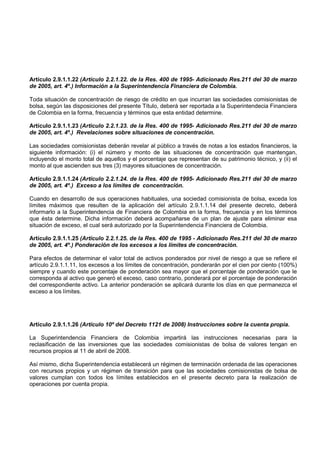 Artículo 2.9.1.1.22 (Artículo 2.2.1.22. de la Res. 400 de 1995- Adicionado Res.211 del 30 de marzo
de 2005, art. 4º.) Información a la Superintendencia Financiera de Colombia.

Toda situación de concentración de riesgo de crédito en que incurran las sociedades comisionistas de
bolsa, según las disposiciones del presente Título, deberá ser reportada a la Superintendecia Financiera
de Colombia en la forma, frecuencia y términos que esta entidad determine.

Artículo 2.9.1.1.23 (Articulo 2.2.1.23. de la Res. 400 de 1995- Adicionado Res.211 del 30 de marzo
de 2005, art. 4º.) Revelaciones sobre situaciones de concentración.

Las sociedades comisionistas deberán revelar al público a través de notas a los estados financieros, la
siguiente información: (i) el número y monto de las situaciones de concentración que mantengan,
incluyendo el monto total de aquellos y el porcentaje que representan de su patrimonio técnico, y (ii) el
monto al que ascienden sus tres (3) mayores situaciones de concentración.

Artículo 2.9.1.1.24 (Artículo 2.2.1.24. de la Res. 400 de 1995- Adicionado Res.211 del 30 de marzo
de 2005, art. 4º.) Exceso a los límites de concentración.

Cuando en desarrollo de sus operaciones habituales, una sociedad comisionista de bolsa, exceda los
límites máximos que resulten de la aplicación del artículo 2.9.1.1.14 del presente decreto, deberá
informarlo a la Superintendencia de Financiera de Colombia en la forma, frecuencia y en los términos
que ésta determine. Dicha información deberá acompañarse de un plan de ajuste para eliminar esa
situación de exceso, el cual será autorizado por la Superintendencia Financiera de Colombia.

Artículo 2.9.1.1.25 (Artículo 2.2.1.25. de la Res. 400 de 1995 - Adicionado Res.211 del 30 de marzo
de 2005, art. 4º.) Ponderación de los excesos a los límites de concentración.

Para efectos de determinar el valor total de activos ponderados por nivel de riesgo a que se refiere el
artículo 2.9.1.1.11, los excesos a los límites de concentración, ponderarán por el cien por ciento (100%)
siempre y cuando este porcentaje de ponderación sea mayor que el porcentaje de ponderación que le
corresponda al activo que generó el exceso, caso contrario, ponderará por el porcentaje de ponderación
del correspondiente activo. La anterior ponderación se aplicará durante los días en que permanezca el
exceso a los límites.




Artículo 2.9.1.1.26 (Artículo 10º del Decreto 1121 de 2008) Instrucciones sobre la cuenta propia.

La Superintendencia Financiera de Colombia impartirá las instrucciones necesarias para la
reclasificación de las inversiones que las sociedades comisionistas de bolsa de valores tengan en
recursos propios al 11 de abril de 2008.

Así mismo, dicha Superintendencia establecerá un régimen de terminación ordenada de las operaciones
con recursos propios y un régimen de transición para que las sociedades comisionistas de bolsa de
valores cumplan con todos los límites establecidos en el presente decreto para la realización de
operaciones por cuenta propia.
 
